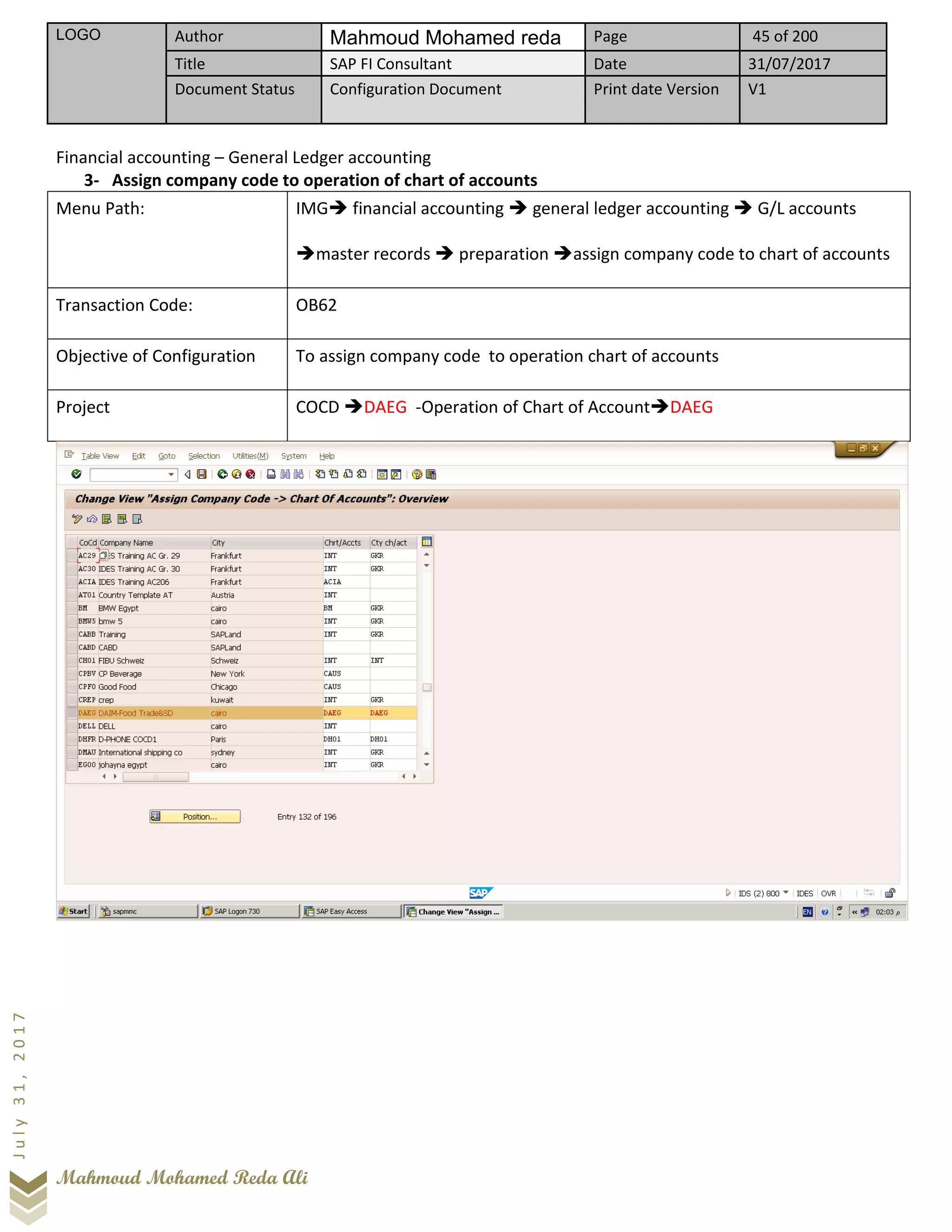 LOGO Author Mahmoud Mohamed reda Page 45 of 200
Title SAP FI Consultant Date 31/07/2017
Document Status Configuration Document Print date Version V1
Mahmoud Mohamed Reda Ali
July31,2017
Financial accounting – General Ledger accounting
3- Assign company code to operation of chart of accounts
Menu Path: IMG➔ financial accounting ➔ general ledger accounting ➔ G/L accounts
➔master records ➔ preparation ➔assign company code to chart of accounts
Transaction Code: OB62
Objective of Configuration To assign company code to operation chart of accounts
Project COCD ➔DAEG -Operation of Chart of Account➔DAEG
 