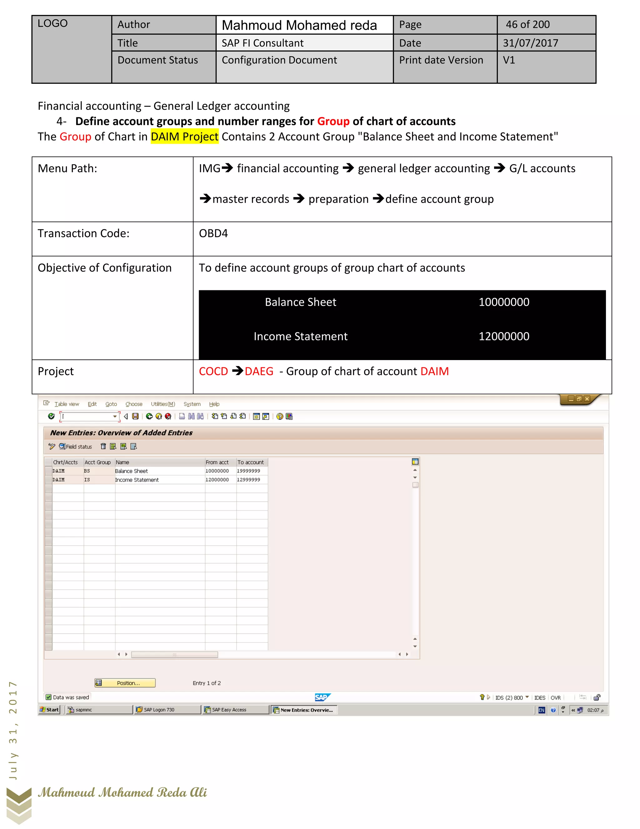 LOGO Author Mahmoud Mohamed reda Page 46 of 200
Title SAP FI Consultant Date 31/07/2017
Document Status Configuration Document Print date Version V1
Mahmoud Mohamed Reda Ali
July31,2017
Financial accounting – General Ledger accounting
4- Define account groups and number ranges for Group of chart of accounts
The Group of Chart in DAIM Project Contains 2 Account Group "Balance Sheet and Income Statement"
Menu Path: IMG➔ financial accounting ➔ general ledger accounting ➔ G/L accounts
➔master records ➔ preparation ➔define account group
Transaction Code: OBD4
Objective of Configuration To define account groups of group chart of accounts
Balance Sheet 10000000
Income Statement 12000000
Project COCD ➔DAEG - Group of chart of account DAIM
 