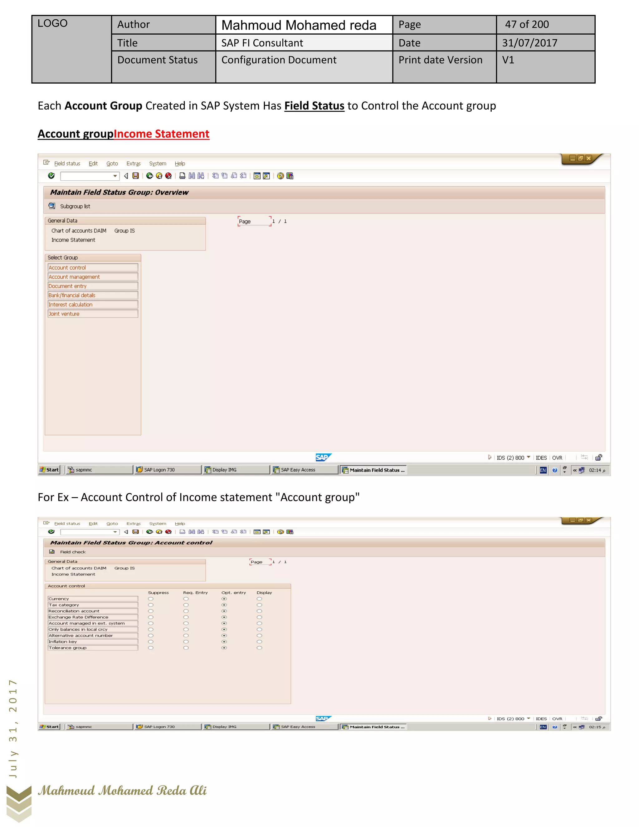 LOGO Author Mahmoud Mohamed reda Page 47 of 200
Title SAP FI Consultant Date 31/07/2017
Document Status Configuration Document Print date Version V1
Mahmoud Mohamed Reda Ali
July31,2017
Each Account Group Created in SAP System Has Field Status to Control the Account group
Account groupIncome Statement
For Ex – Account Control of Income statement "Account group"
 
