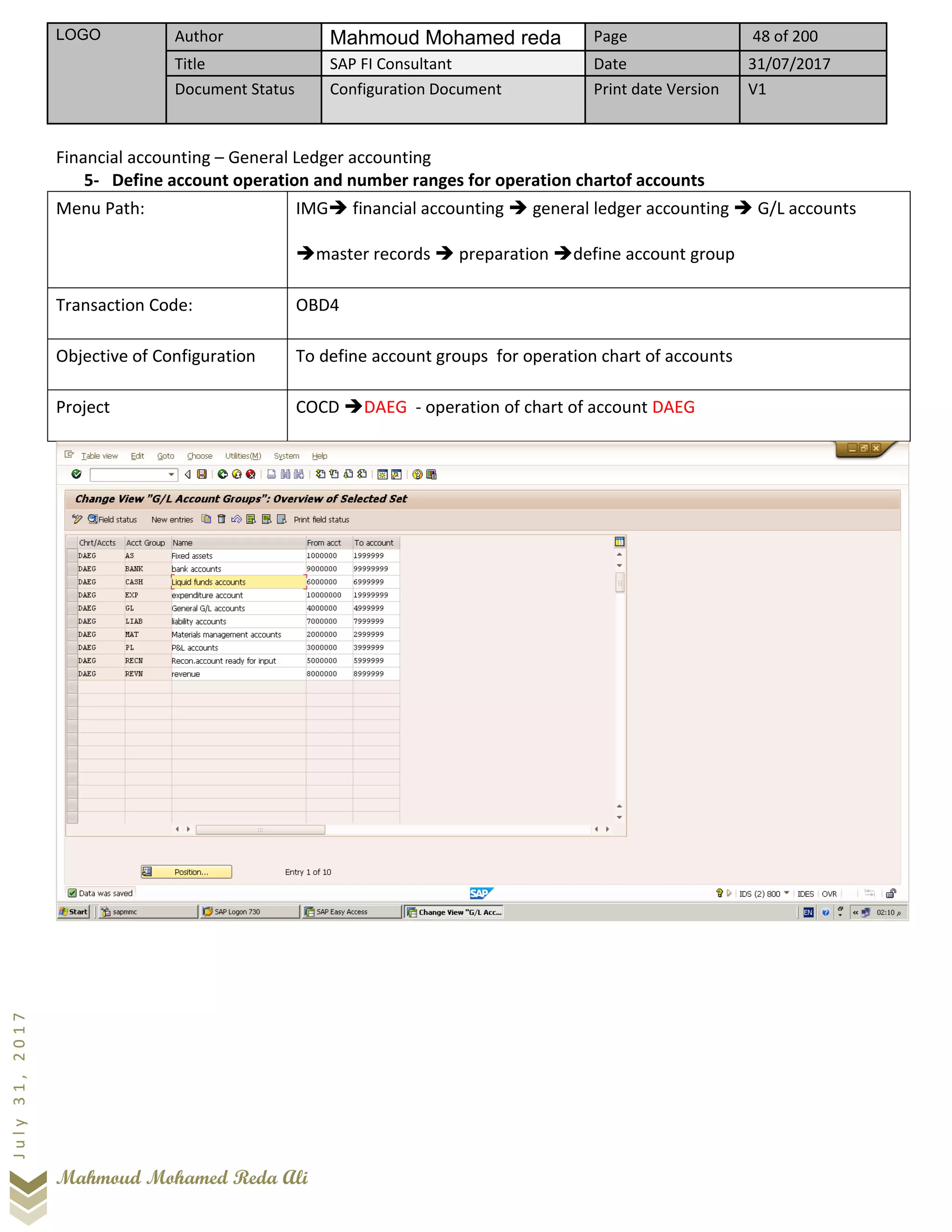 LOGO Author Mahmoud Mohamed reda Page 48 of 200
Title SAP FI Consultant Date 31/07/2017
Document Status Configuration Document Print date Version V1
Mahmoud Mohamed Reda Ali
July31,2017
Financial accounting – General Ledger accounting
5- Define account operation and number ranges for operation chartof accounts
Menu Path: IMG➔ financial accounting ➔ general ledger accounting ➔ G/L accounts
➔master records ➔ preparation ➔define account group
Transaction Code: OBD4
Objective of Configuration To define account groups for operation chart of accounts
Project COCD ➔DAEG - operation of chart of account DAEG
 