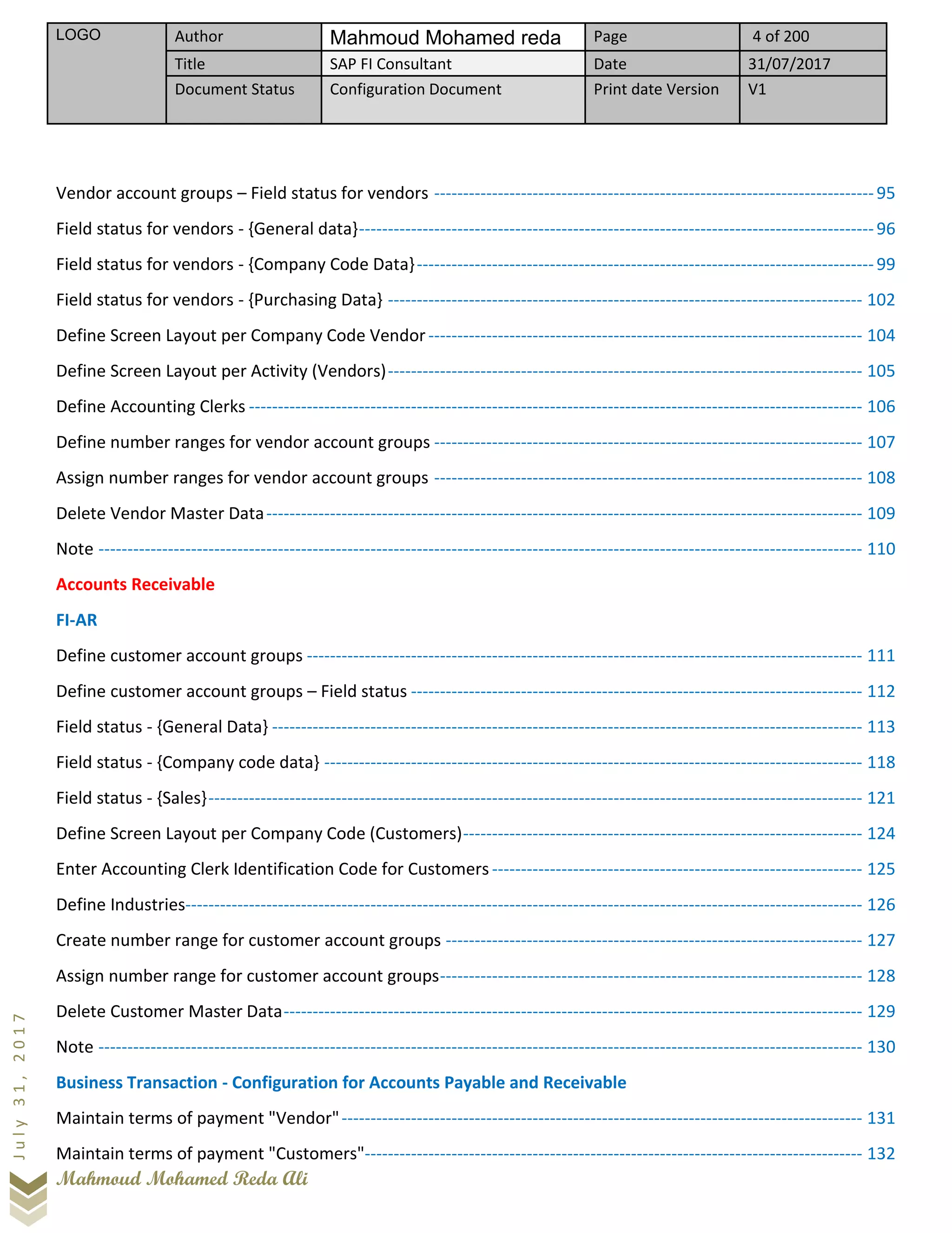 LOGO Author Mahmoud Mohamed reda Page 4 of 200
Title SAP FI Consultant Date 31/07/2017
Document Status Configuration Document Print date Version V1
Mahmoud Mohamed Reda Ali
July31,2017
Vendor account groups – Field status for vendors ----------------------------------------------------------------------------95
Field status for vendors - {General data}-----------------------------------------------------------------------------------------96
Field status for vendors - {Company Code Data}-------------------------------------------------------------------------------99
Field status for vendors - {Purchasing Data} ---------------------------------------------------------------------------------- 102
Define Screen Layout per Company Code Vendor--------------------------------------------------------------------------- 104
Define Screen Layout per Activity (Vendors)---------------------------------------------------------------------------------- 105
Define Accounting Clerks ---------------------------------------------------------------------------------------------------------- 106
Define number ranges for vendor account groups -------------------------------------------------------------------------- 107
Assign number ranges for vendor account groups -------------------------------------------------------------------------- 108
Delete Vendor Master Data------------------------------------------------------------------------------------------------------- 109
Note ------------------------------------------------------------------------------------------------------------------------------------ 110
Accounts Receivable
FI-AR
Define customer account groups ------------------------------------------------------------------------------------------------ 111
Define customer account groups – Field status ------------------------------------------------------------------------------ 112
Field status - {General Data} ------------------------------------------------------------------------------------------------------ 113
Field status - {Company code data} --------------------------------------------------------------------------------------------- 118
Field status - {Sales}----------------------------------------------------------------------------------------------------------------- 121
Define Screen Layout per Company Code (Customers)--------------------------------------------------------------------- 124
Enter Accounting Clerk Identification Code for Customers ---------------------------------------------------------------- 125
Define Industries--------------------------------------------------------------------------------------------------------------------- 126
Create number range for customer account groups ------------------------------------------------------------------------ 127
Assign number range for customer account groups------------------------------------------------------------------------- 128
Delete Customer Master Data---------------------------------------------------------------------------------------------------- 129
Note ------------------------------------------------------------------------------------------------------------------------------------ 130
Business Transaction - Configuration for Accounts Payable and Receivable
Maintain terms of payment "Vendor"------------------------------------------------------------------------------------------ 131
Maintain terms of payment "Customers"-------------------------------------------------------------------------------------- 132
 