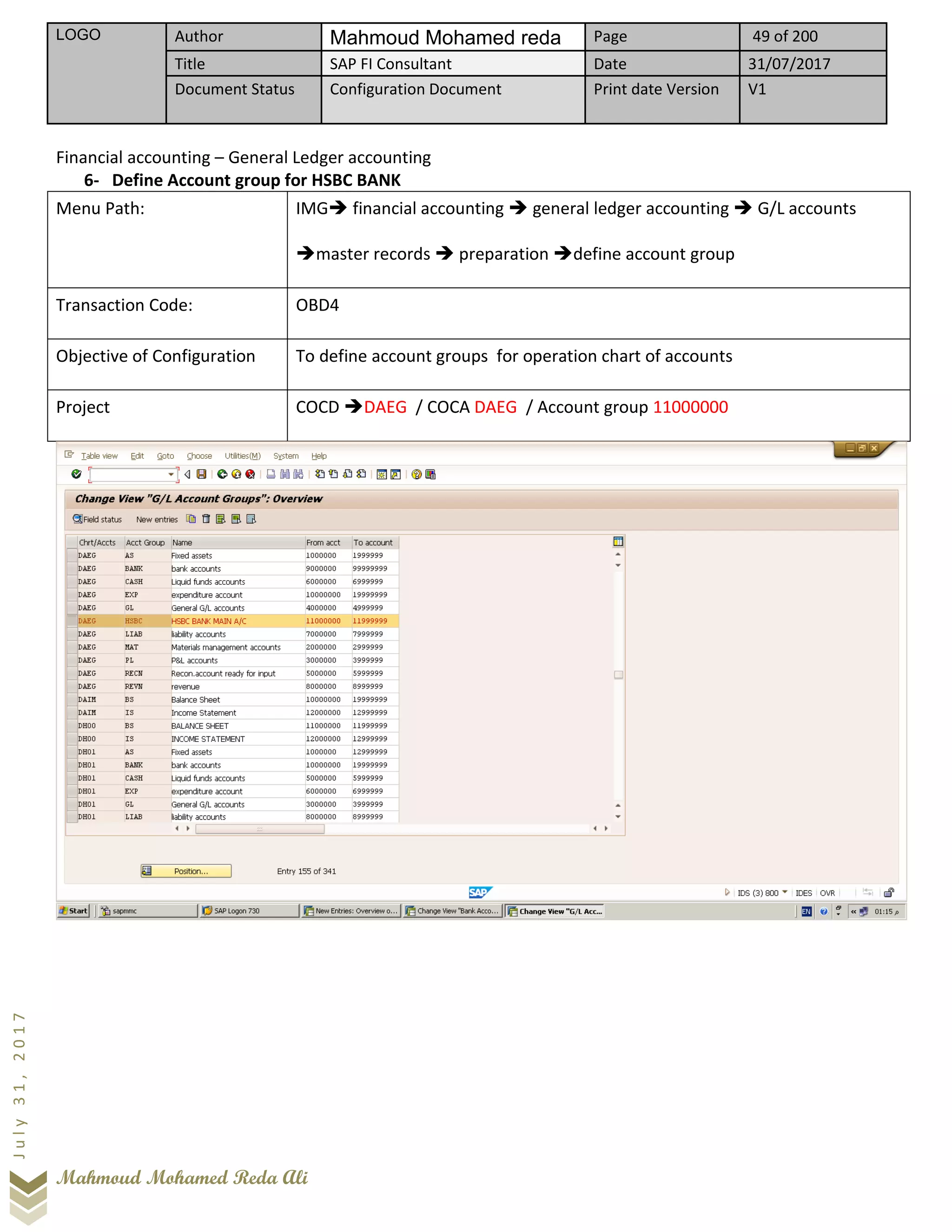 LOGO Author Mahmoud Mohamed reda Page 49 of 200
Title SAP FI Consultant Date 31/07/2017
Document Status Configuration Document Print date Version V1
Mahmoud Mohamed Reda Ali
July31,2017
Financial accounting – General Ledger accounting
6- Define Account group for HSBC BANK
Menu Path: IMG➔ financial accounting ➔ general ledger accounting ➔ G/L accounts
➔master records ➔ preparation ➔define account group
Transaction Code: OBD4
Objective of Configuration To define account groups for operation chart of accounts
Project COCD ➔DAEG / COCA DAEG / Account group 11000000
 