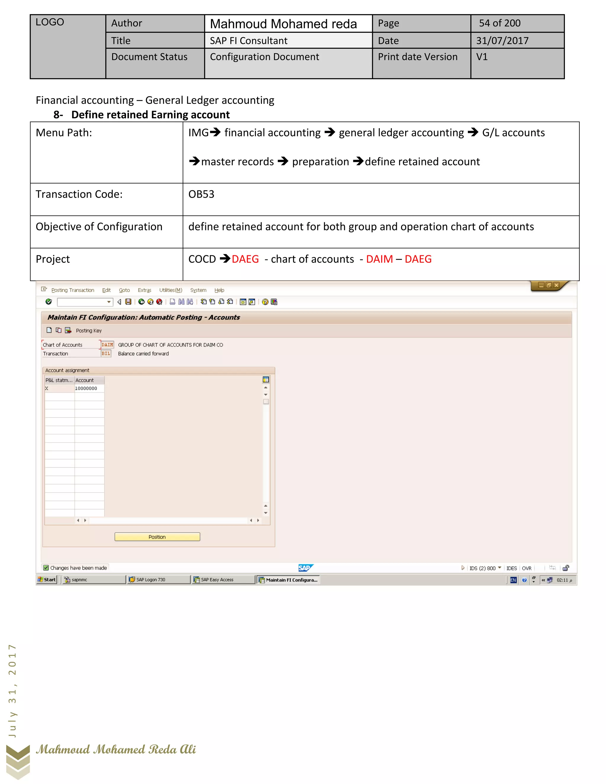 LOGO Author Mahmoud Mohamed reda Page 54 of 200
Title SAP FI Consultant Date 31/07/2017
Document Status Configuration Document Print date Version V1
Mahmoud Mohamed Reda Ali
July31,2017
Financial accounting – General Ledger accounting
8- Define retained Earning account
Menu Path: IMG➔ financial accounting ➔ general ledger accounting ➔ G/L accounts
➔master records ➔ preparation ➔define retained account
Transaction Code: OB53
Objective of Configuration define retained account for both group and operation chart of accounts
Project COCD ➔DAEG - chart of accounts - DAIM – DAEG
 