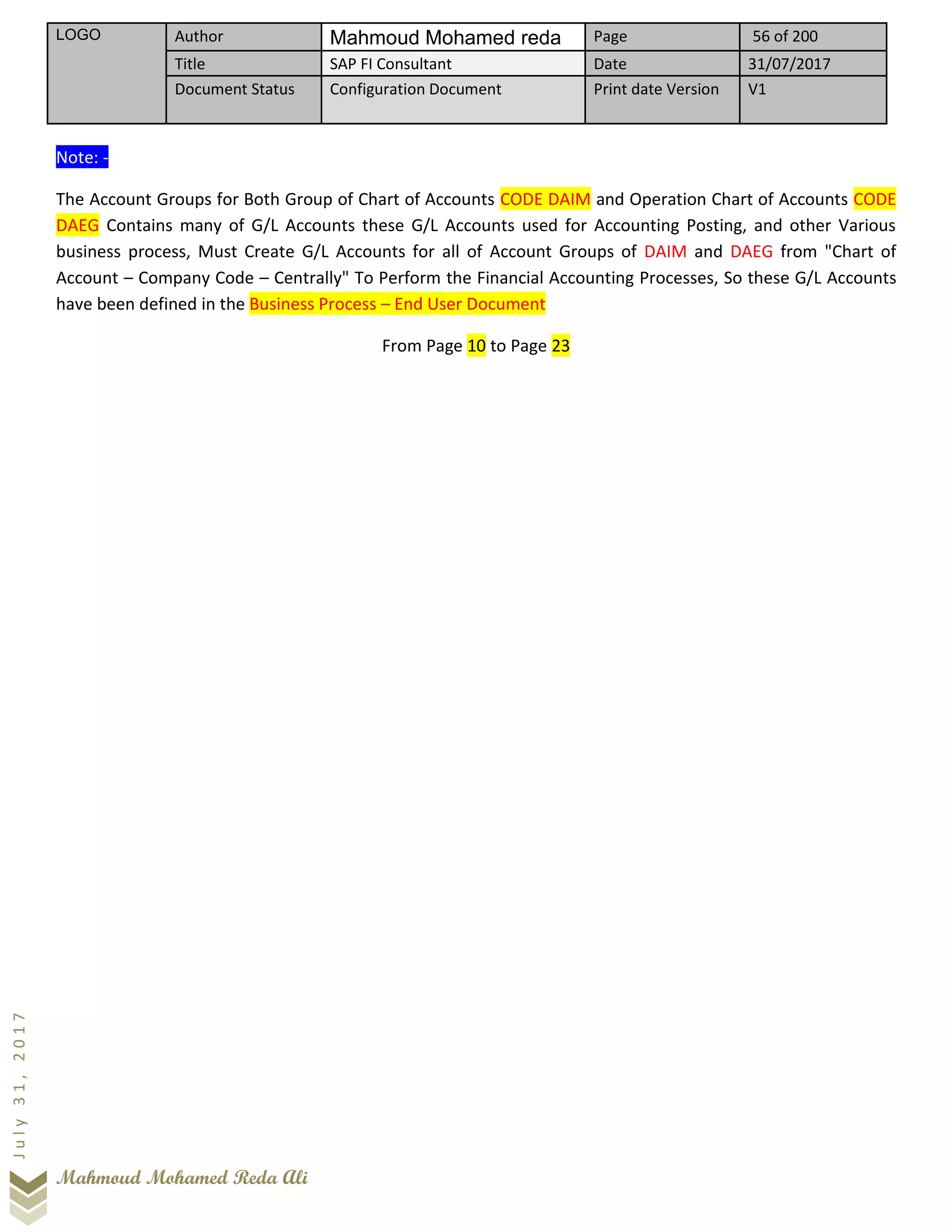 LOGO Author Mahmoud Mohamed reda Page 56 of 200
Title SAP FI Consultant Date 31/07/2017
Document Status Configuration Document Print date Version V1
Mahmoud Mohamed Reda Ali
July31,2017
Note: -
The Account Groups for Both Group of Chart of Accounts CODE DAIM and Operation Chart of Accounts CODE
DAEG Contains many of G/L Accounts these G/L Accounts used for Accounting Posting, and other Various
business process, Must Create G/L Accounts for all of Account Groups of DAIM and DAEG from "Chart of
Account – Company Code – Centrally" To Perform the Financial Accounting Processes, So these G/L Accounts
have been defined in the Business Process – End User Document
From Page 10 to Page 23
 