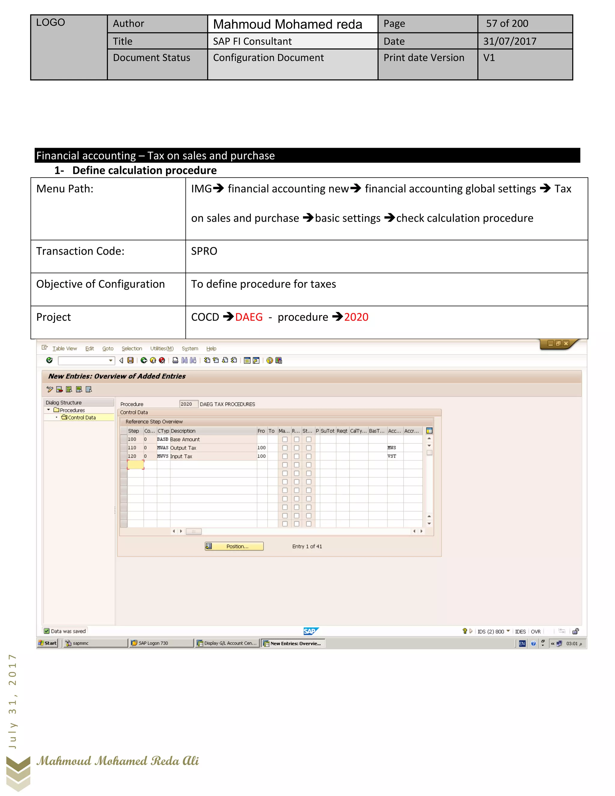LOGO Author Mahmoud Mohamed reda Page 57 of 200
Title SAP FI Consultant Date 31/07/2017
Document Status Configuration Document Print date Version V1
Mahmoud Mohamed Reda Ali
July31,2017
Financial accounting – Tax on sales and purchase
1- Define calculation procedure
Menu Path: IMG➔ financial accounting new➔ financial accounting global settings ➔ Tax
on sales and purchase ➔basic settings ➔check calculation procedure
Transaction Code: SPRO
Objective of Configuration To define procedure for taxes
Project COCD ➔DAEG - procedure ➔2020
 