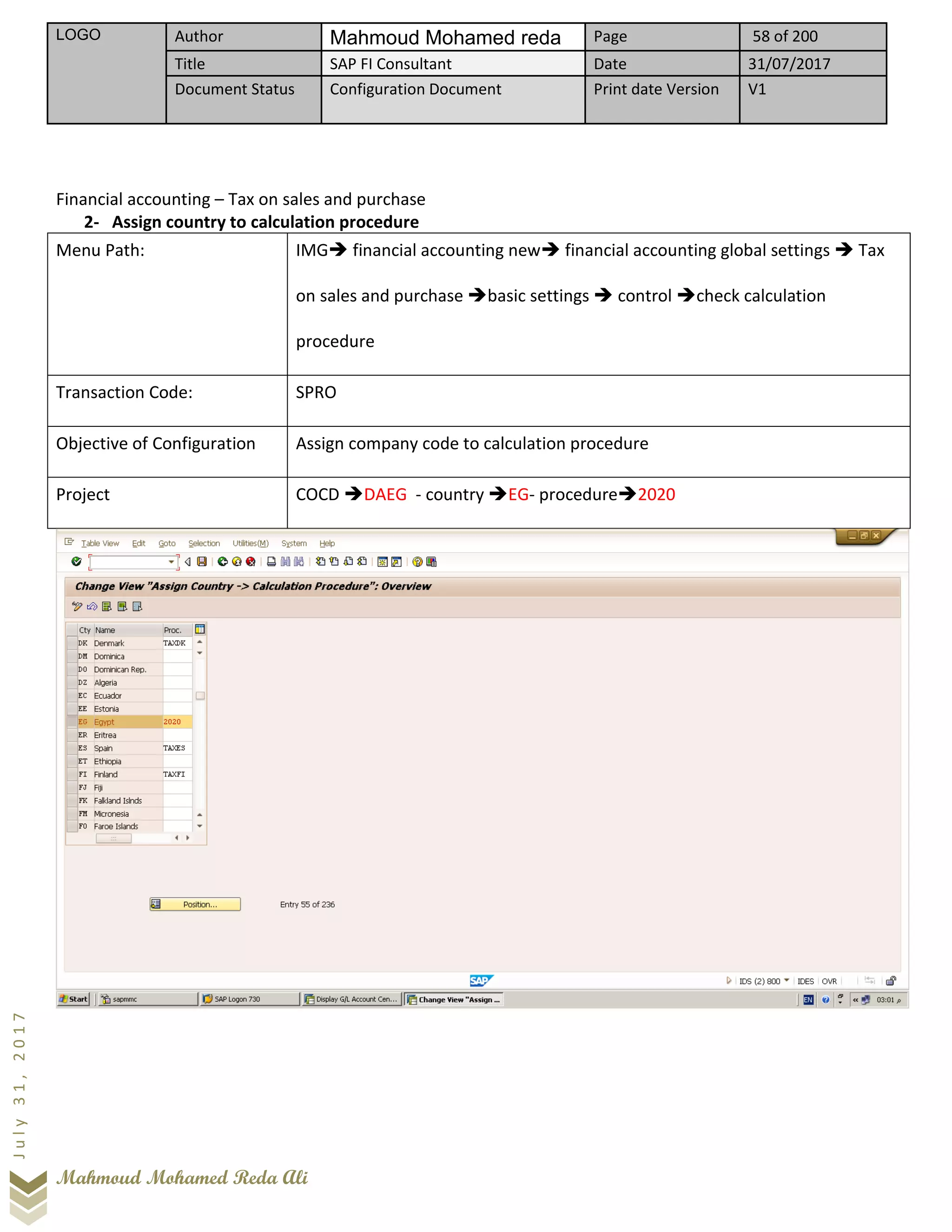 LOGO Author Mahmoud Mohamed reda Page 58 of 200
Title SAP FI Consultant Date 31/07/2017
Document Status Configuration Document Print date Version V1
Mahmoud Mohamed Reda Ali
July31,2017
Financial accounting – Tax on sales and purchase
2- Assign country to calculation procedure
Menu Path: IMG➔ financial accounting new➔ financial accounting global settings ➔ Tax
on sales and purchase ➔basic settings ➔ control ➔check calculation
procedure
Transaction Code: SPRO
Objective of Configuration Assign company code to calculation procedure
Project COCD ➔DAEG - country ➔EG- procedure➔2020
 