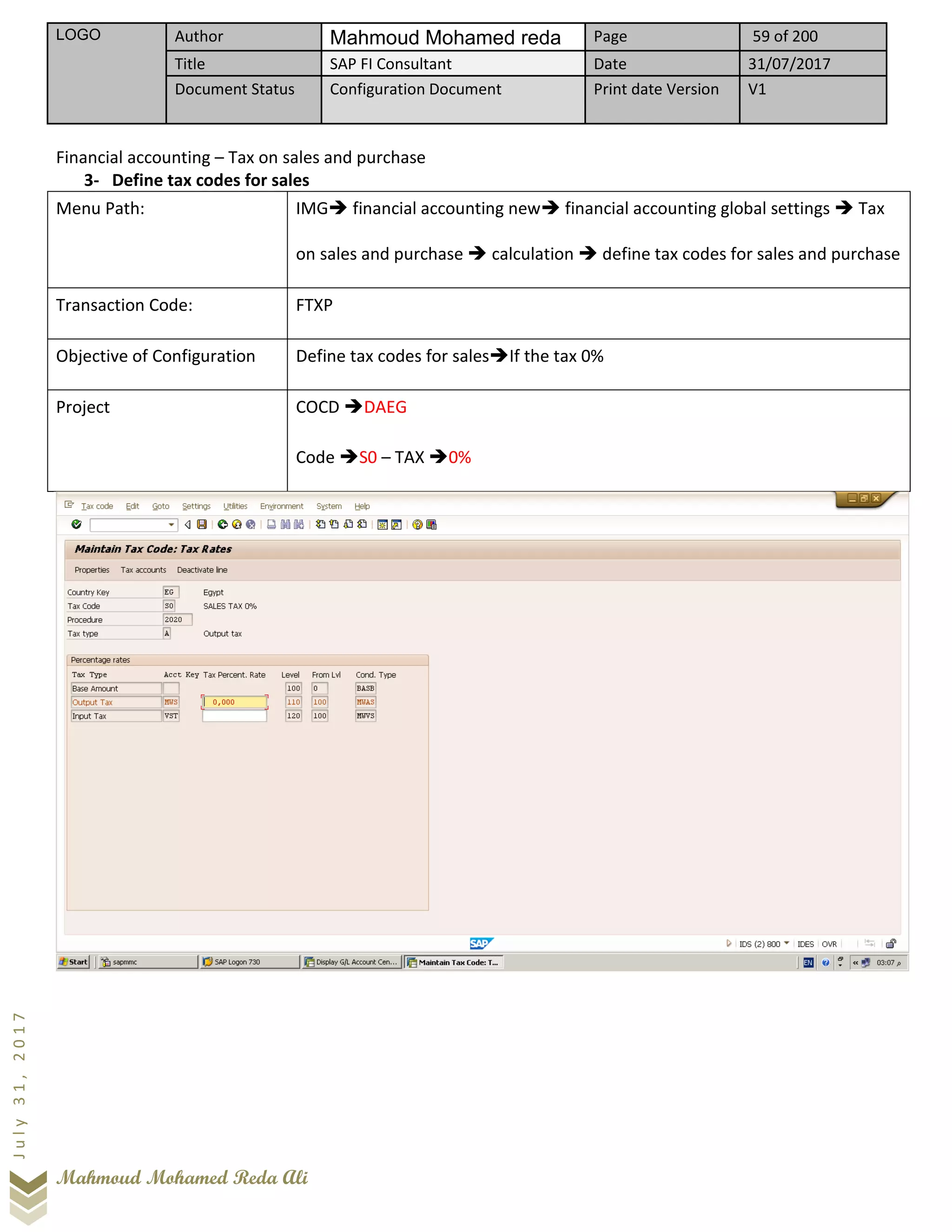 LOGO Author Mahmoud Mohamed reda Page 59 of 200
Title SAP FI Consultant Date 31/07/2017
Document Status Configuration Document Print date Version V1
Mahmoud Mohamed Reda Ali
July31,2017
Financial accounting – Tax on sales and purchase
3- Define tax codes for sales
Menu Path: IMG➔ financial accounting new➔ financial accounting global settings ➔ Tax
on sales and purchase ➔ calculation ➔ define tax codes for sales and purchase
Transaction Code: FTXP
Objective of Configuration Define tax codes for sales➔If the tax 0%
Project COCD ➔DAEG
Code ➔S0 – TAX ➔0%
 