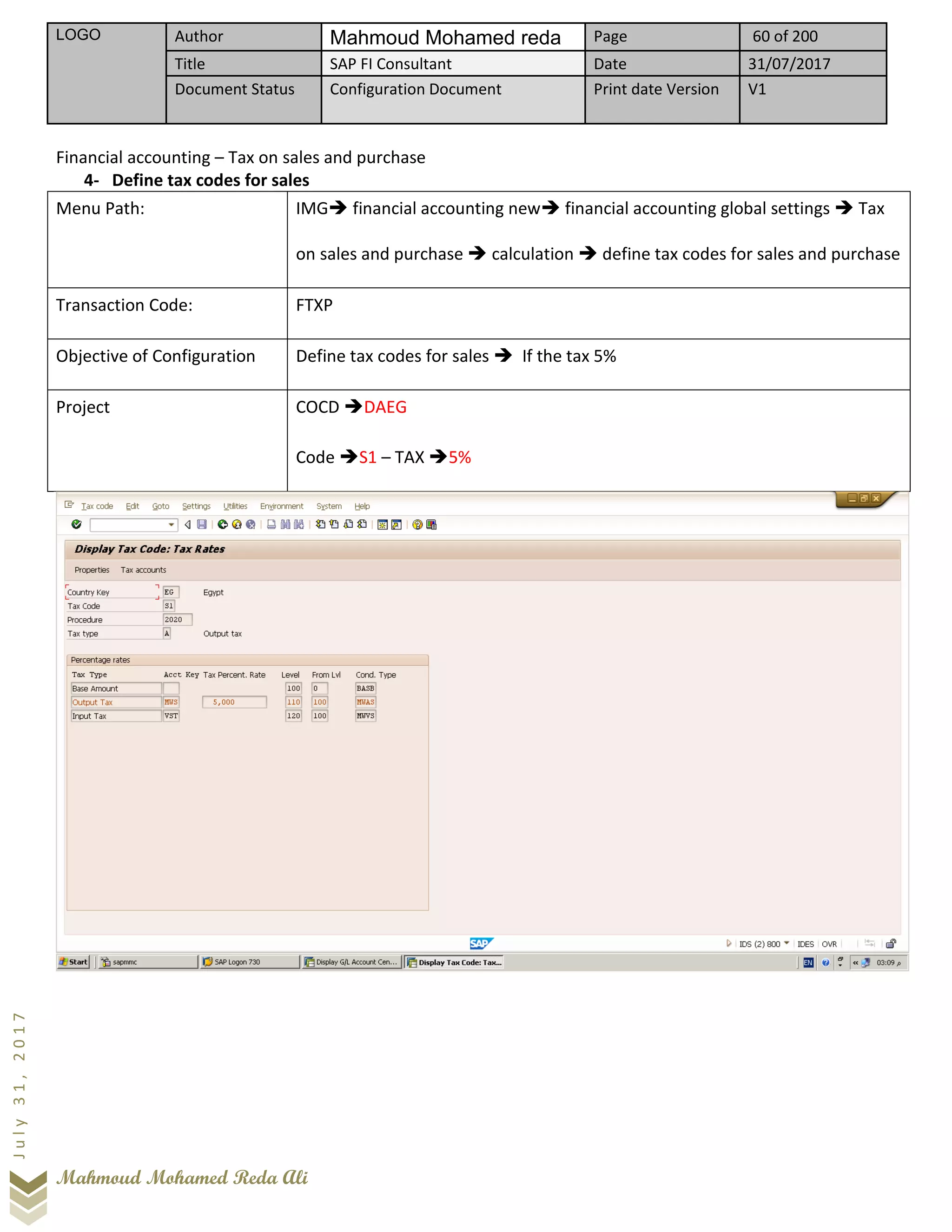 LOGO Author Mahmoud Mohamed reda Page 60 of 200
Title SAP FI Consultant Date 31/07/2017
Document Status Configuration Document Print date Version V1
Mahmoud Mohamed Reda Ali
July31,2017
Financial accounting – Tax on sales and purchase
4- Define tax codes for sales
Menu Path: IMG➔ financial accounting new➔ financial accounting global settings ➔ Tax
on sales and purchase ➔ calculation ➔ define tax codes for sales and purchase
Transaction Code: FTXP
Objective of Configuration Define tax codes for sales ➔ If the tax 5%
Project COCD ➔DAEG
Code ➔S1 – TAX ➔5%
 