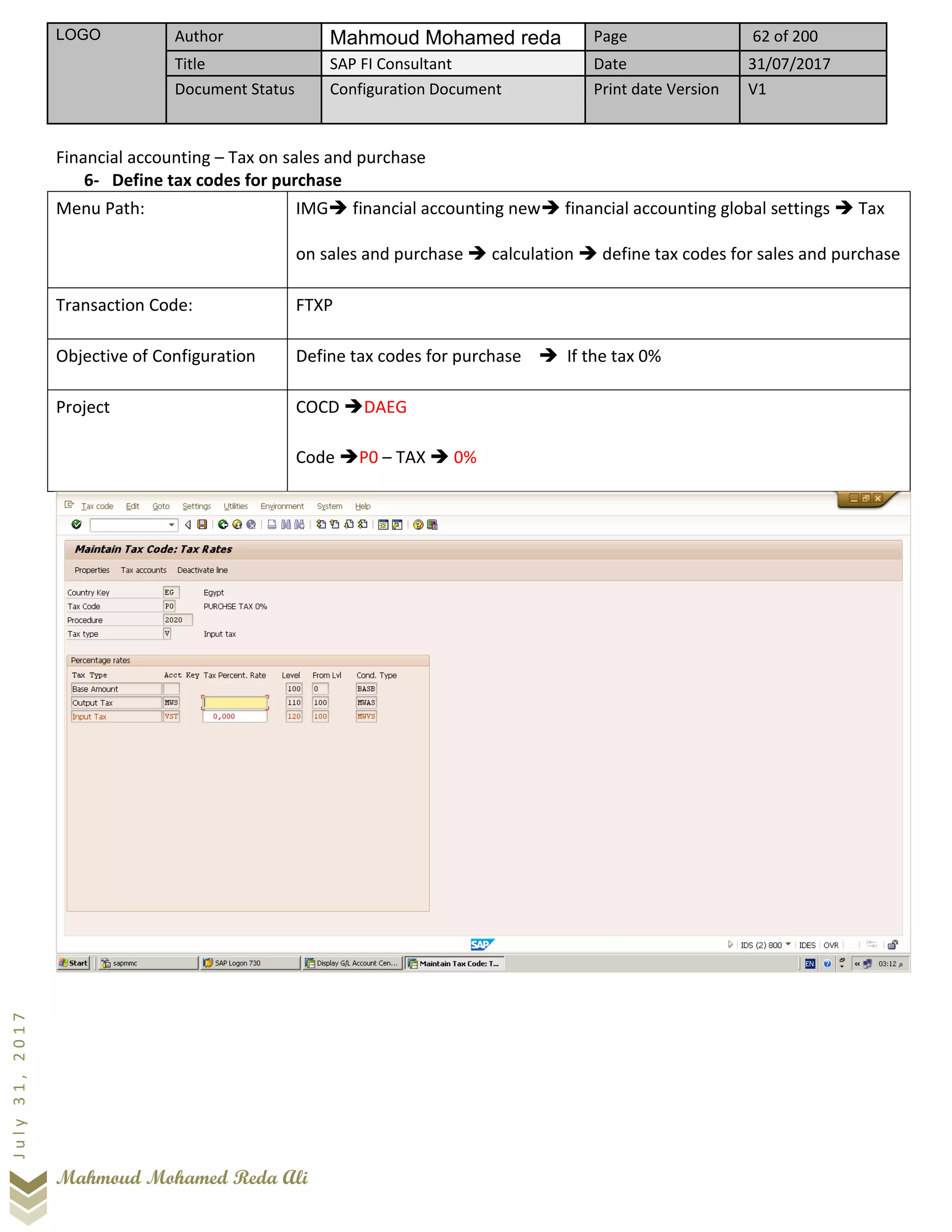 LOGO Author Mahmoud Mohamed reda Page 62 of 200
Title SAP FI Consultant Date 31/07/2017
Document Status Configuration Document Print date Version V1
Mahmoud Mohamed Reda Ali
July31,2017
Financial accounting – Tax on sales and purchase
6- Define tax codes for purchase
Menu Path: IMG➔ financial accounting new➔ financial accounting global settings ➔ Tax
on sales and purchase ➔ calculation ➔ define tax codes for sales and purchase
Transaction Code: FTXP
Objective of Configuration Define tax codes for purchase ➔ If the tax 0%
Project COCD ➔DAEG
Code ➔P0 – TAX ➔ 0%
 