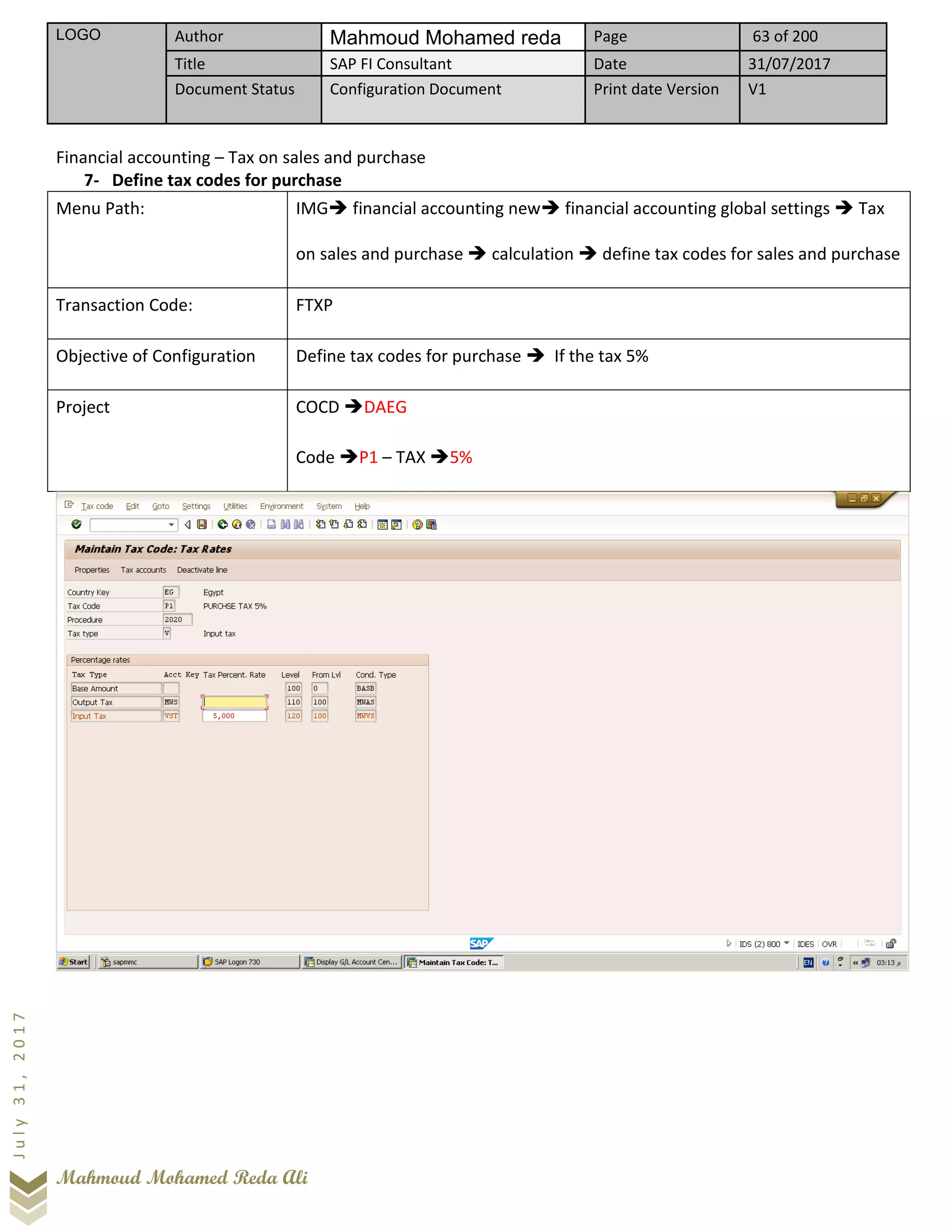 LOGO Author Mahmoud Mohamed reda Page 63 of 200
Title SAP FI Consultant Date 31/07/2017
Document Status Configuration Document Print date Version V1
Mahmoud Mohamed Reda Ali
July31,2017
Financial accounting – Tax on sales and purchase
7- Define tax codes for purchase
Menu Path: IMG➔ financial accounting new➔ financial accounting global settings ➔ Tax
on sales and purchase ➔ calculation ➔ define tax codes for sales and purchase
Transaction Code: FTXP
Objective of Configuration Define tax codes for purchase ➔ If the tax 5%
Project COCD ➔DAEG
Code ➔P1 – TAX ➔5%
 