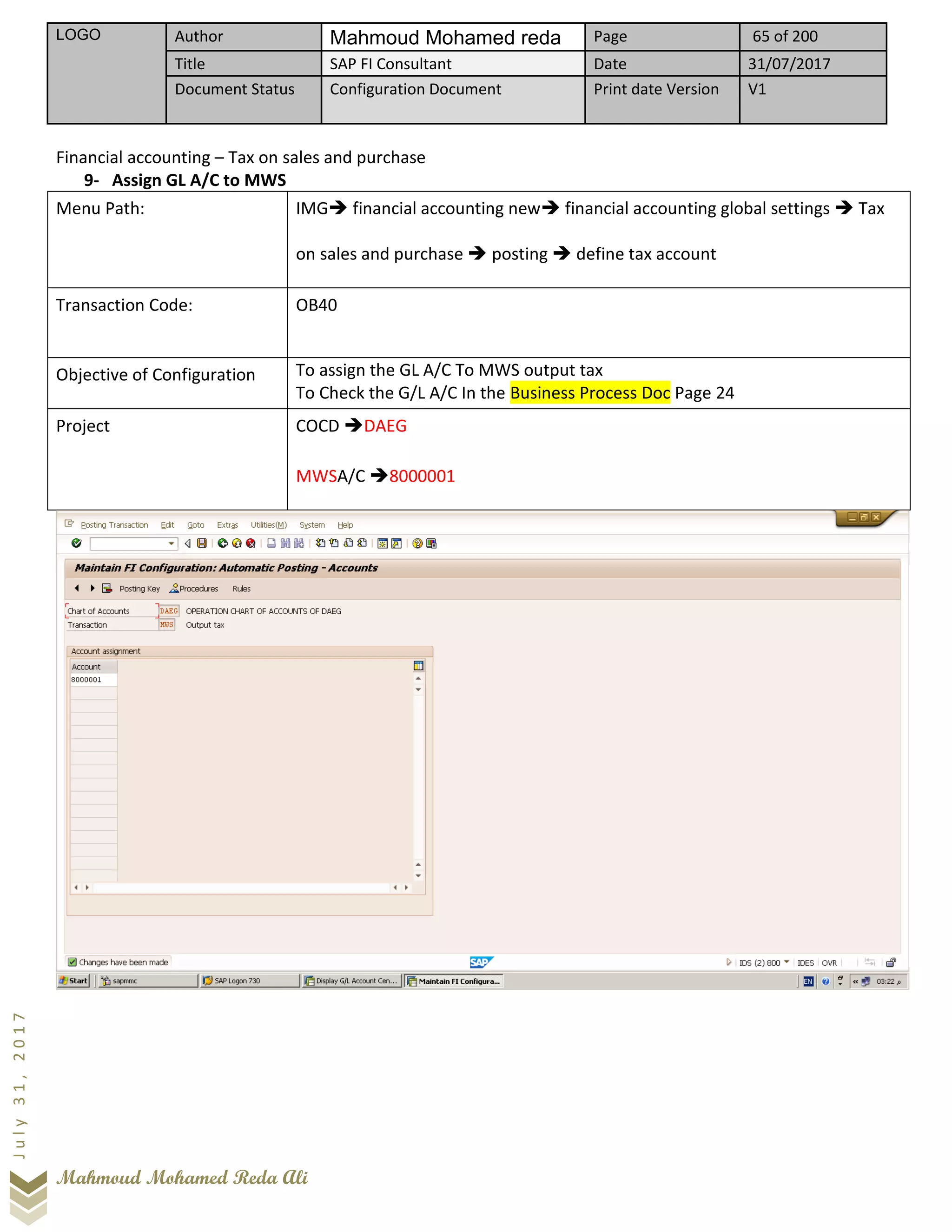 LOGO Author Mahmoud Mohamed reda Page 65 of 200
Title SAP FI Consultant Date 31/07/2017
Document Status Configuration Document Print date Version V1
Mahmoud Mohamed Reda Ali
July31,2017
Financial accounting – Tax on sales and purchase
9- Assign GL A/C to MWS
Menu Path: IMG➔ financial accounting new➔ financial accounting global settings ➔ Tax
on sales and purchase ➔ posting ➔ define tax account
Transaction Code: OB40
Objective of Configuration To assign the GL A/C To MWS output tax
To Check the G/L A/C In the Business Process Doc Page 24
Project COCD ➔DAEG
MWSA/C ➔8000001
 