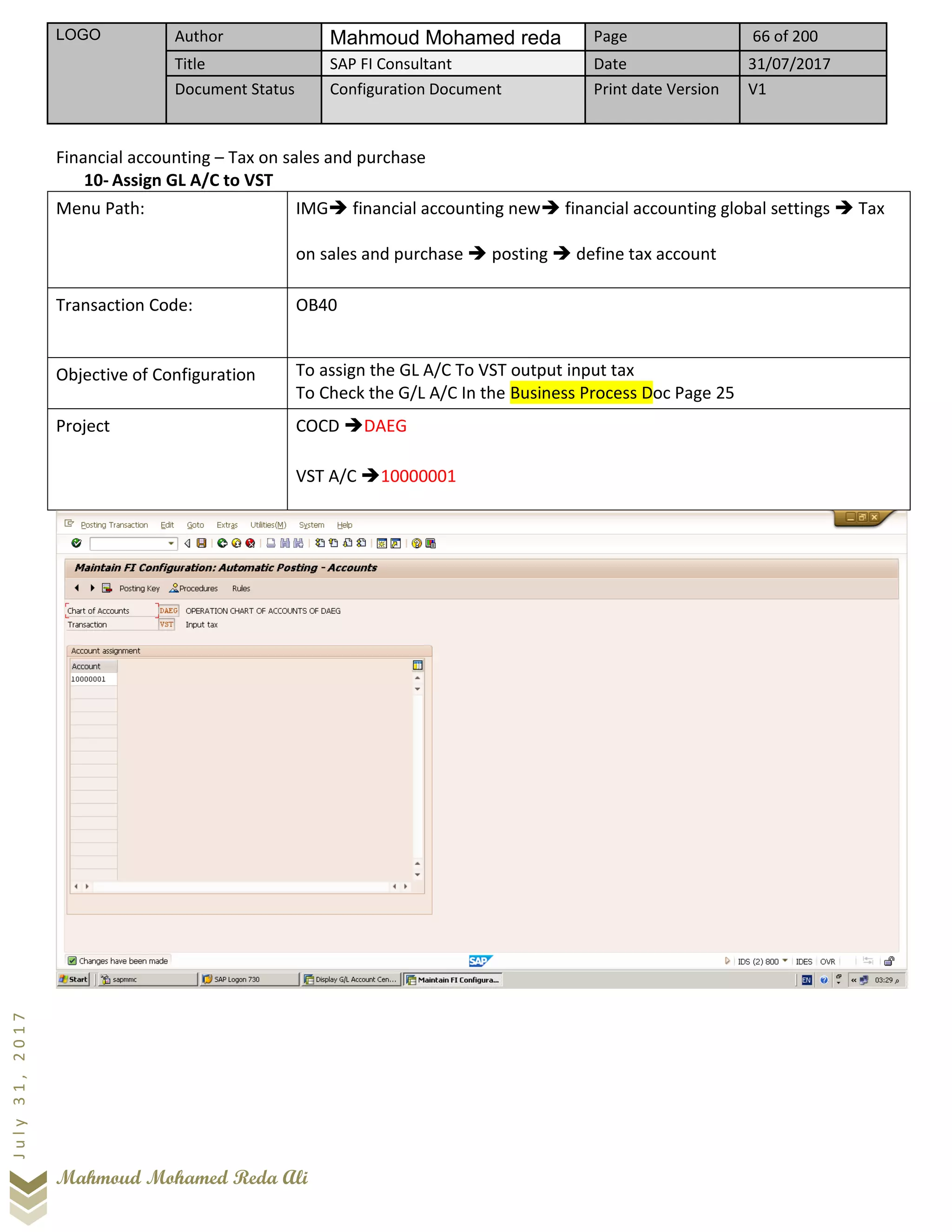 LOGO Author Mahmoud Mohamed reda Page 66 of 200
Title SAP FI Consultant Date 31/07/2017
Document Status Configuration Document Print date Version V1
Mahmoud Mohamed Reda Ali
July31,2017
Financial accounting – Tax on sales and purchase
10- Assign GL A/C to VST
Menu Path: IMG➔ financial accounting new➔ financial accounting global settings ➔ Tax
on sales and purchase ➔ posting ➔ define tax account
Transaction Code: OB40
Objective of Configuration To assign the GL A/C To VST output input tax
To Check the G/L A/C In the Business Process Doc Page 25
Project COCD ➔DAEG
VST A/C ➔10000001
 