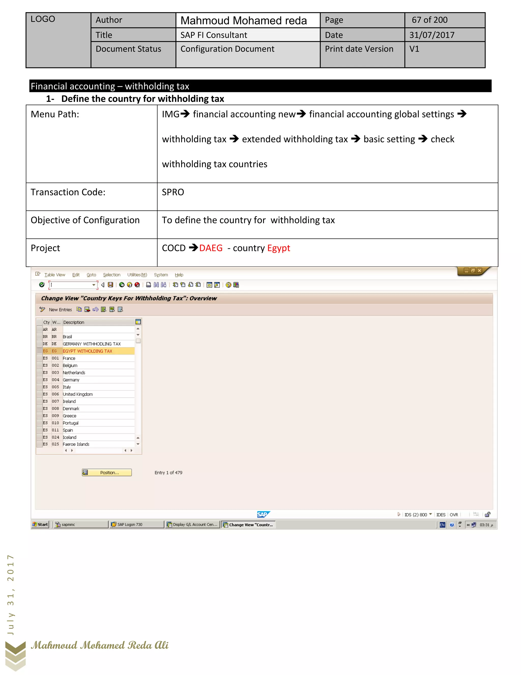 LOGO Author Mahmoud Mohamed reda Page 67 of 200
Title SAP FI Consultant Date 31/07/2017
Document Status Configuration Document Print date Version V1
Mahmoud Mohamed Reda Ali
July31,2017
Financial accounting – withholding tax
1- Define the country for withholding tax
Menu Path: IMG➔ financial accounting new➔ financial accounting global settings ➔
withholding tax ➔ extended withholding tax ➔ basic setting ➔ check
withholding tax countries
Transaction Code: SPRO
Objective of Configuration To define the country for withholding tax
Project COCD ➔DAEG - country Egypt
 