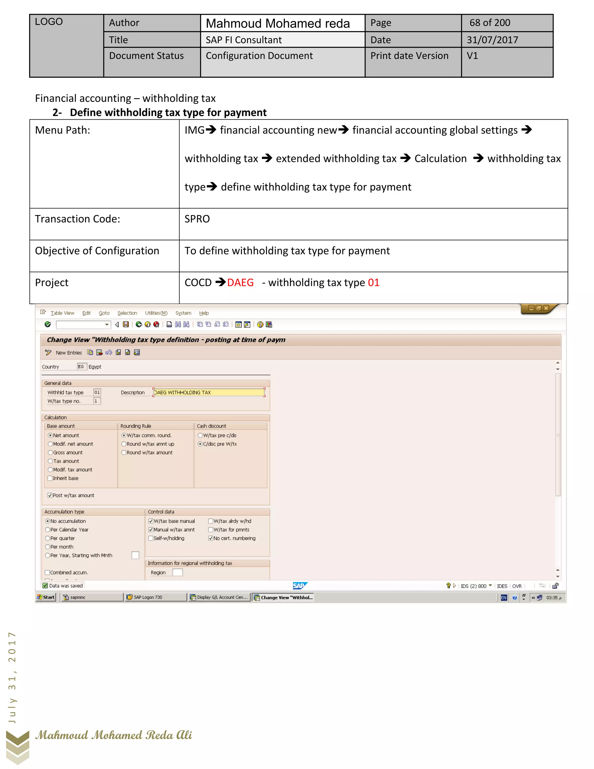 LOGO Author Mahmoud Mohamed reda Page 68 of 200
Title SAP FI Consultant Date 31/07/2017
Document Status Configuration Document Print date Version V1
Mahmoud Mohamed Reda Ali
July31,2017
Financial accounting – withholding tax
2- Define withholding tax type for payment
Menu Path: IMG➔ financial accounting new➔ financial accounting global settings ➔
withholding tax ➔ extended withholding tax ➔ Calculation ➔ withholding tax
type➔ define withholding tax type for payment
Transaction Code: SPRO
Objective of Configuration To define withholding tax type for payment
Project COCD ➔DAEG - withholding tax type 01
 