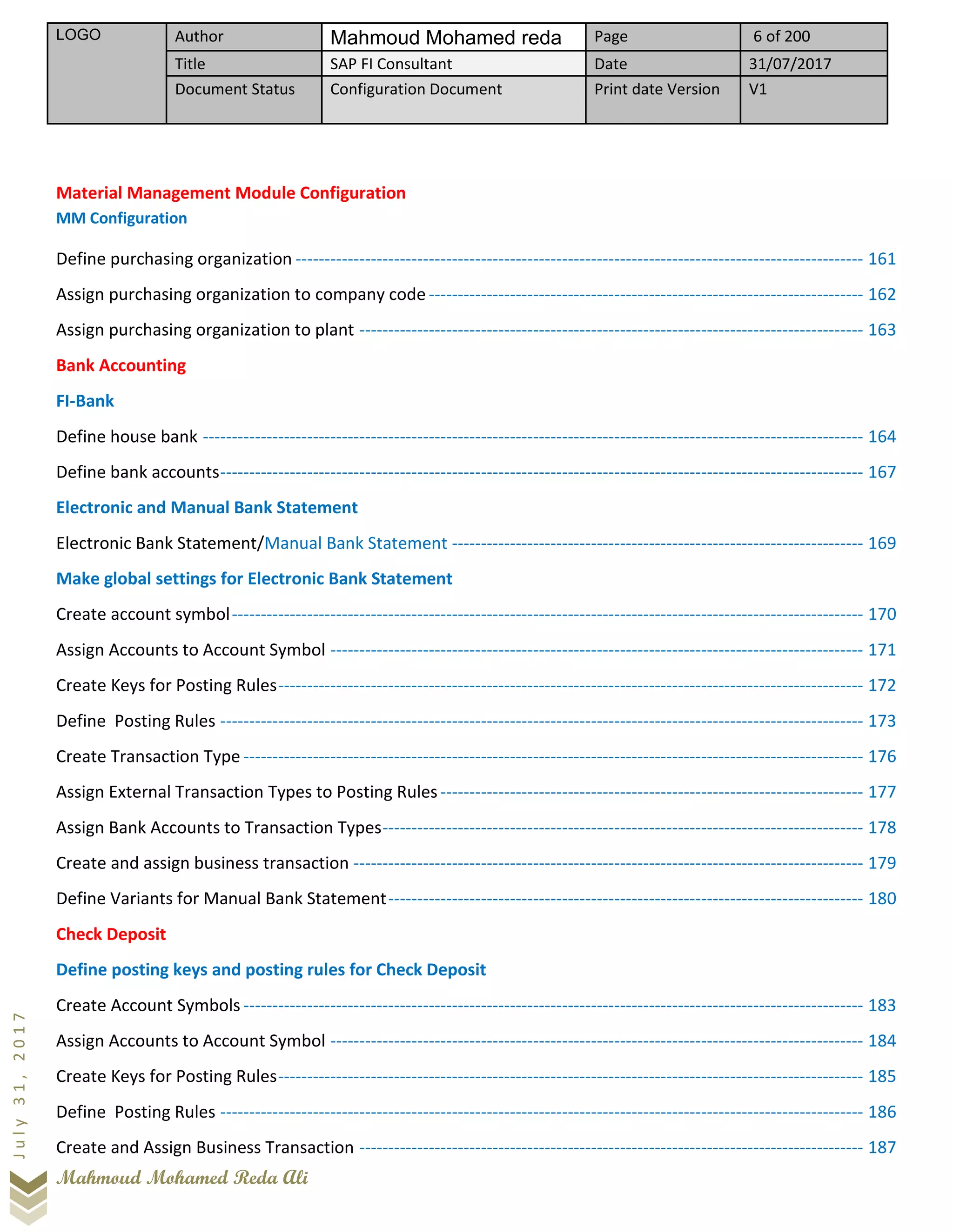 LOGO Author Mahmoud Mohamed reda Page 6 of 200
Title SAP FI Consultant Date 31/07/2017
Document Status Configuration Document Print date Version V1
Mahmoud Mohamed Reda Ali
July31,2017
Material Management Module Configuration
MM Configuration
Define purchasing organization -------------------------------------------------------------------------------------------------- 161
Assign purchasing organization to company code --------------------------------------------------------------------------- 162
Assign purchasing organization to plant --------------------------------------------------------------------------------------- 163
Bank Accounting
FI-Bank
Define house bank ------------------------------------------------------------------------------------------------------------------ 164
Define bank accounts--------------------------------------------------------------------------------------------------------------- 167
Electronic and Manual Bank Statement
Electronic Bank Statement/Manual Bank Statement ----------------------------------------------------------------------- 169
Make global settings for Electronic Bank Statement
Create account symbol------------------------------------------------------------------------------------------------------------- 170
Assign Accounts to Account Symbol -------------------------------------------------------------------------------------------- 171
Create Keys for Posting Rules----------------------------------------------------------------------------------------------------- 172
Define Posting Rules --------------------------------------------------------------------------------------------------------------- 173
Create Transaction Type ----------------------------------------------------------------------------------------------------------- 176
Assign External Transaction Types to Posting Rules------------------------------------------------------------------------- 177
Assign Bank Accounts to Transaction Types----------------------------------------------------------------------------------- 178
Create and assign business transaction ---------------------------------------------------------------------------------------- 179
Define Variants for Manual Bank Statement---------------------------------------------------------------------------------- 180
Check Deposit
Define posting keys and posting rules for Check Deposit
Create Account Symbols ----------------------------------------------------------------------------------------------------------- 183
Assign Accounts to Account Symbol -------------------------------------------------------------------------------------------- 184
Create Keys for Posting Rules----------------------------------------------------------------------------------------------------- 185
Define Posting Rules --------------------------------------------------------------------------------------------------------------- 186
Create and Assign Business Transaction --------------------------------------------------------------------------------------- 187
 