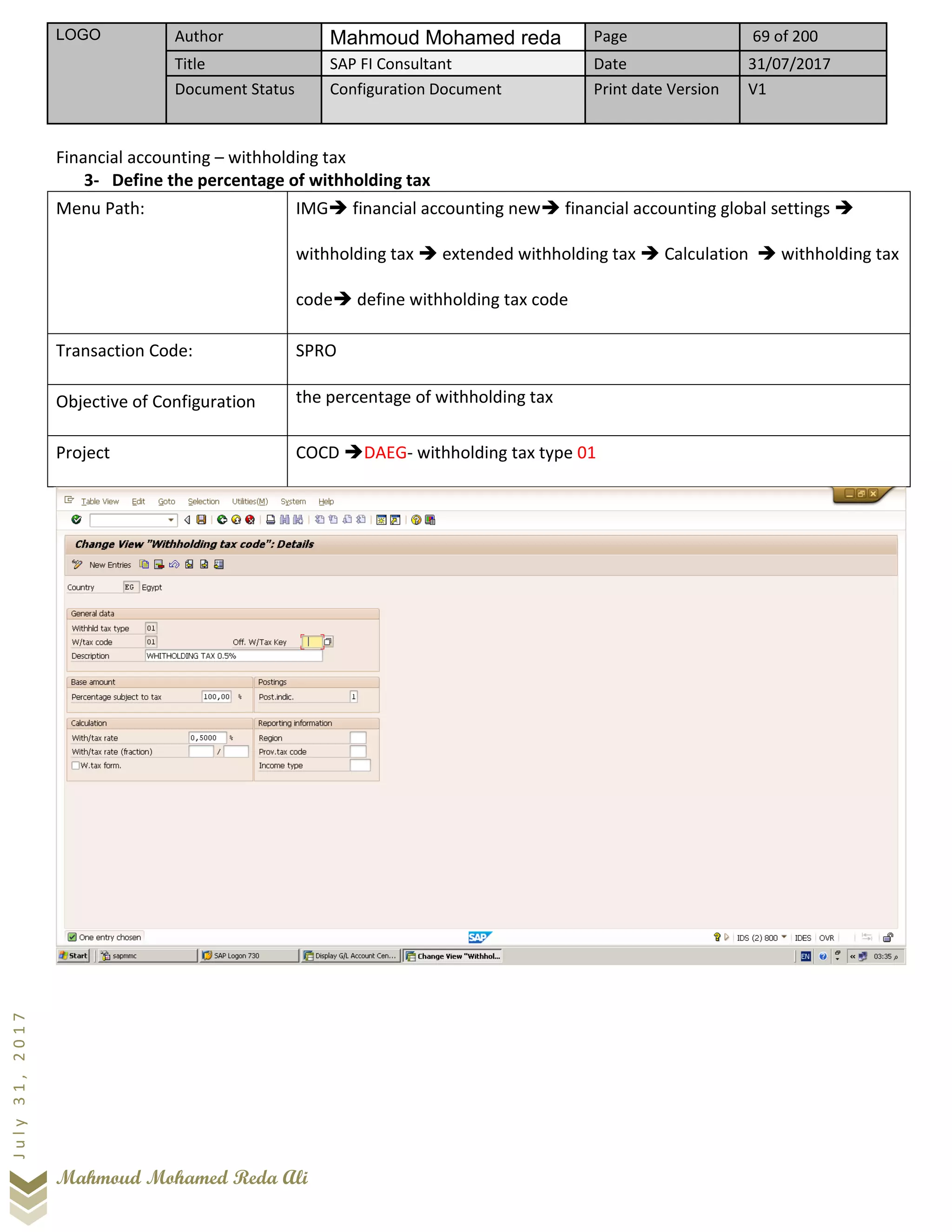 LOGO Author Mahmoud Mohamed reda Page 69 of 200
Title SAP FI Consultant Date 31/07/2017
Document Status Configuration Document Print date Version V1
Mahmoud Mohamed Reda Ali
July31,2017
Financial accounting – withholding tax
3- Define the percentage of withholding tax
Menu Path: IMG➔ financial accounting new➔ financial accounting global settings ➔
withholding tax ➔ extended withholding tax ➔ Calculation ➔ withholding tax
code➔ define withholding tax code
Transaction Code: SPRO
Objective of Configuration the percentage of withholding tax
Project COCD ➔DAEG- withholding tax type 01
 