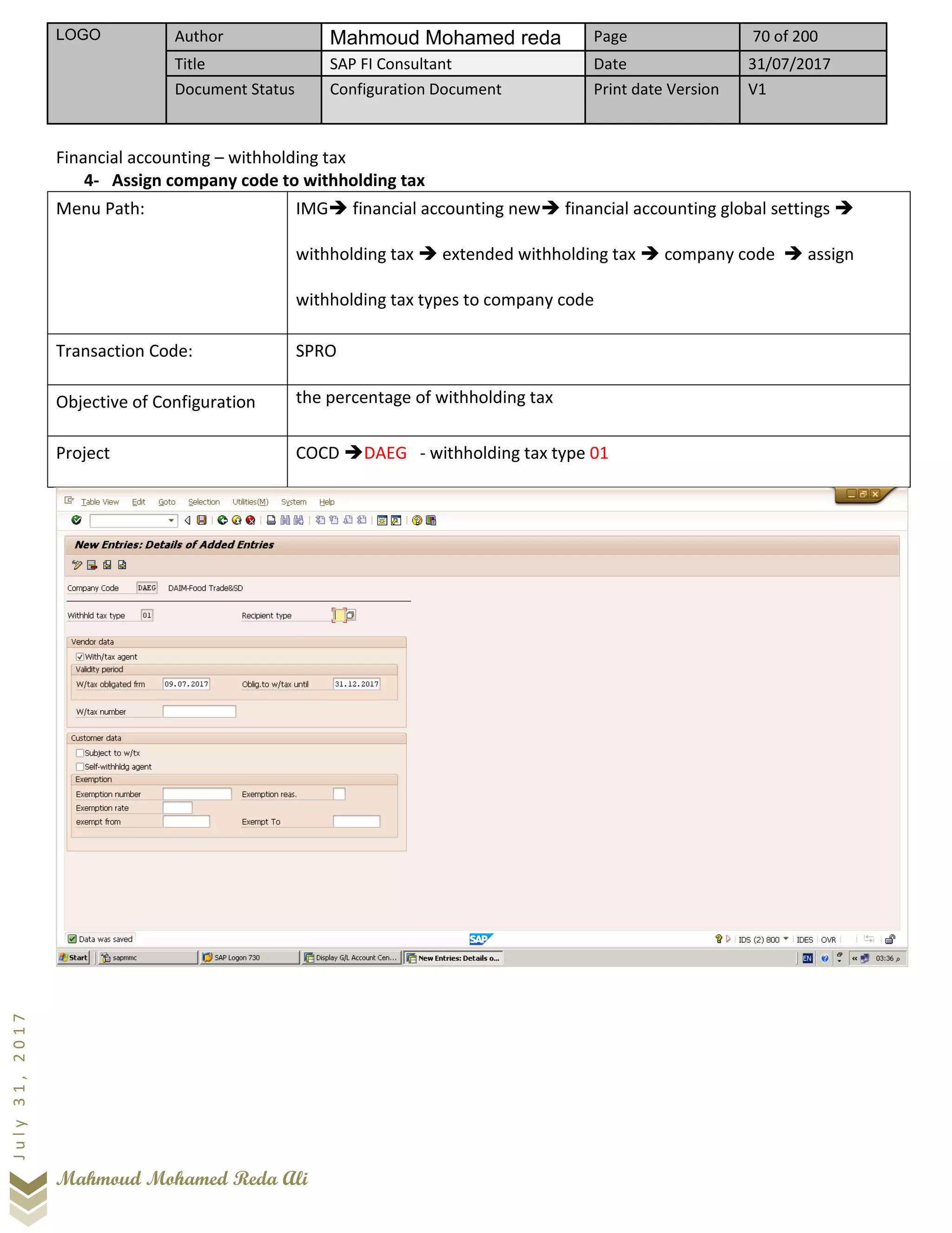 LOGO Author Mahmoud Mohamed reda Page 70 of 200
Title SAP FI Consultant Date 31/07/2017
Document Status Configuration Document Print date Version V1
Mahmoud Mohamed Reda Ali
July31,2017
Financial accounting – withholding tax
4- Assign company code to withholding tax
Menu Path: IMG➔ financial accounting new➔ financial accounting global settings ➔
withholding tax ➔ extended withholding tax ➔ company code ➔ assign
withholding tax types to company code
Transaction Code: SPRO
Objective of Configuration the percentage of withholding tax
Project COCD ➔DAEG - withholding tax type 01
 