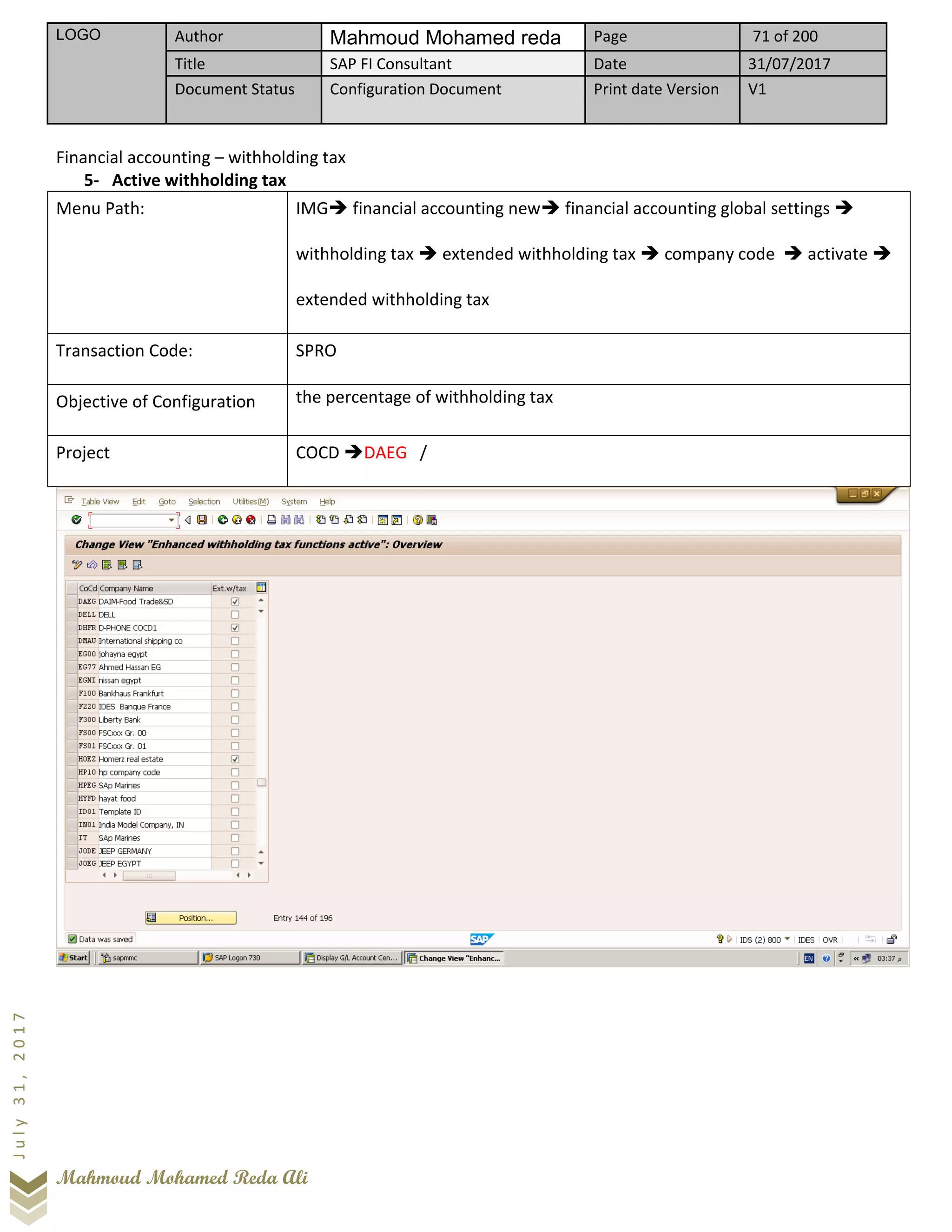 LOGO Author Mahmoud Mohamed reda Page 71 of 200
Title SAP FI Consultant Date 31/07/2017
Document Status Configuration Document Print date Version V1
Mahmoud Mohamed Reda Ali
July31,2017
Financial accounting – withholding tax
5- Active withholding tax
Menu Path: IMG➔ financial accounting new➔ financial accounting global settings ➔
withholding tax ➔ extended withholding tax ➔ company code ➔ activate ➔
extended withholding tax
Transaction Code: SPRO
Objective of Configuration the percentage of withholding tax
Project COCD ➔DAEG /
 