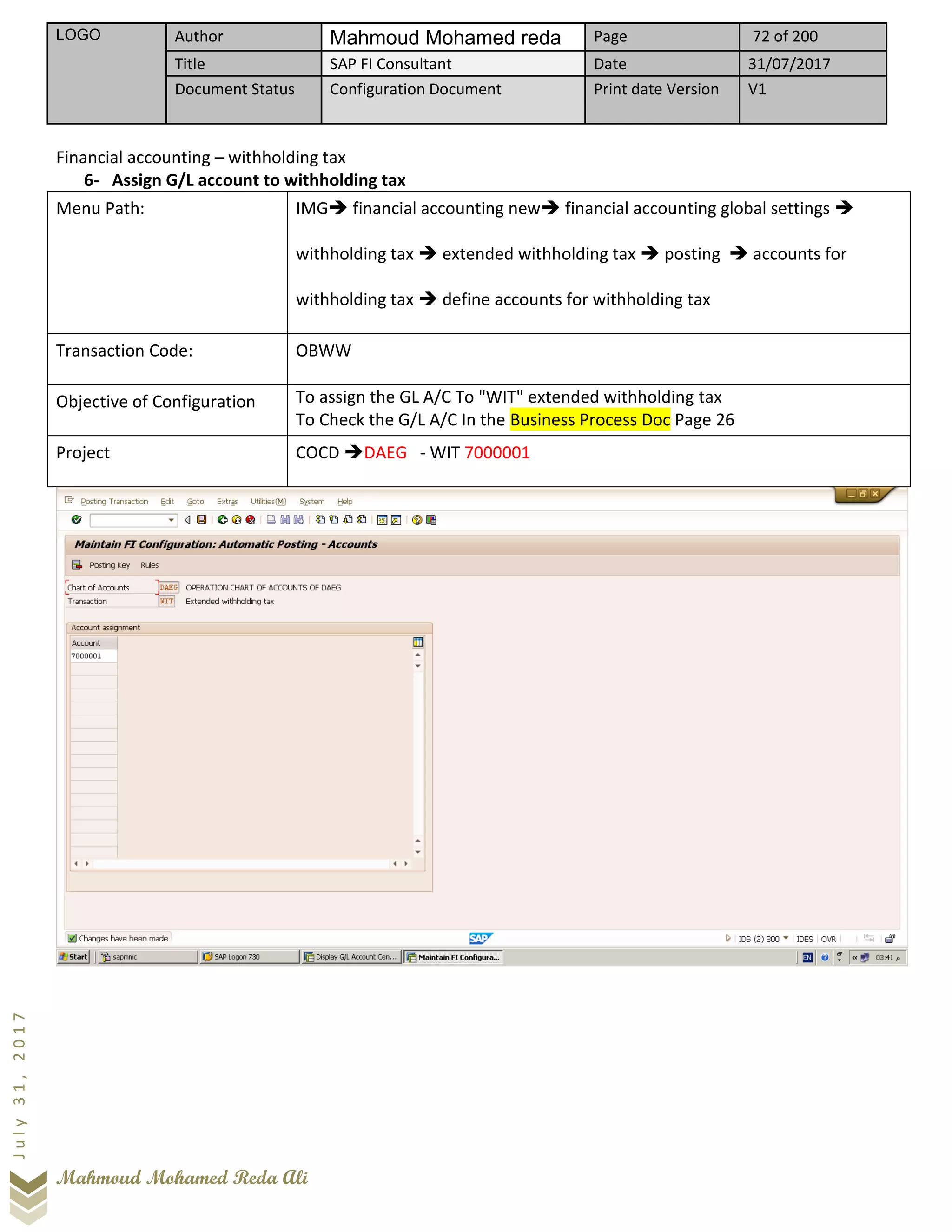 LOGO Author Mahmoud Mohamed reda Page 72 of 200
Title SAP FI Consultant Date 31/07/2017
Document Status Configuration Document Print date Version V1
Mahmoud Mohamed Reda Ali
July31,2017
Financial accounting – withholding tax
6- Assign G/L account to withholding tax
Menu Path: IMG➔ financial accounting new➔ financial accounting global settings ➔
withholding tax ➔ extended withholding tax ➔ posting ➔ accounts for
withholding tax ➔ define accounts for withholding tax
Transaction Code: OBWW
Objective of Configuration To assign the GL A/C To "WIT" extended withholding tax
To Check the G/L A/C In the Business Process Doc Page 26
Project COCD ➔DAEG - WIT 7000001
 