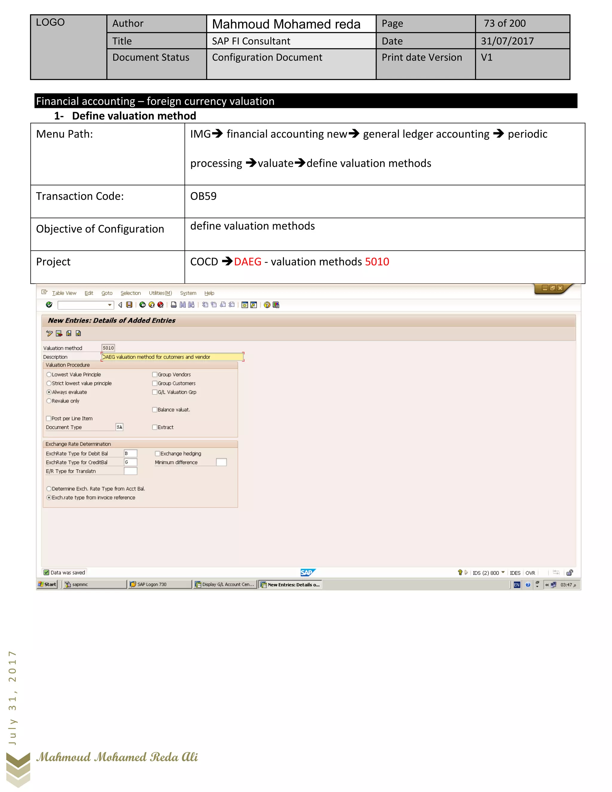 LOGO Author Mahmoud Mohamed reda Page 73 of 200
Title SAP FI Consultant Date 31/07/2017
Document Status Configuration Document Print date Version V1
Mahmoud Mohamed Reda Ali
July31,2017
Financial accounting – foreign currency valuation
1- Define valuation method
Menu Path: IMG➔ financial accounting new➔ general ledger accounting ➔ periodic
processing ➔valuate➔define valuation methods
Transaction Code: OB59
Objective of Configuration define valuation methods
Project COCD ➔DAEG - valuation methods 5010
 