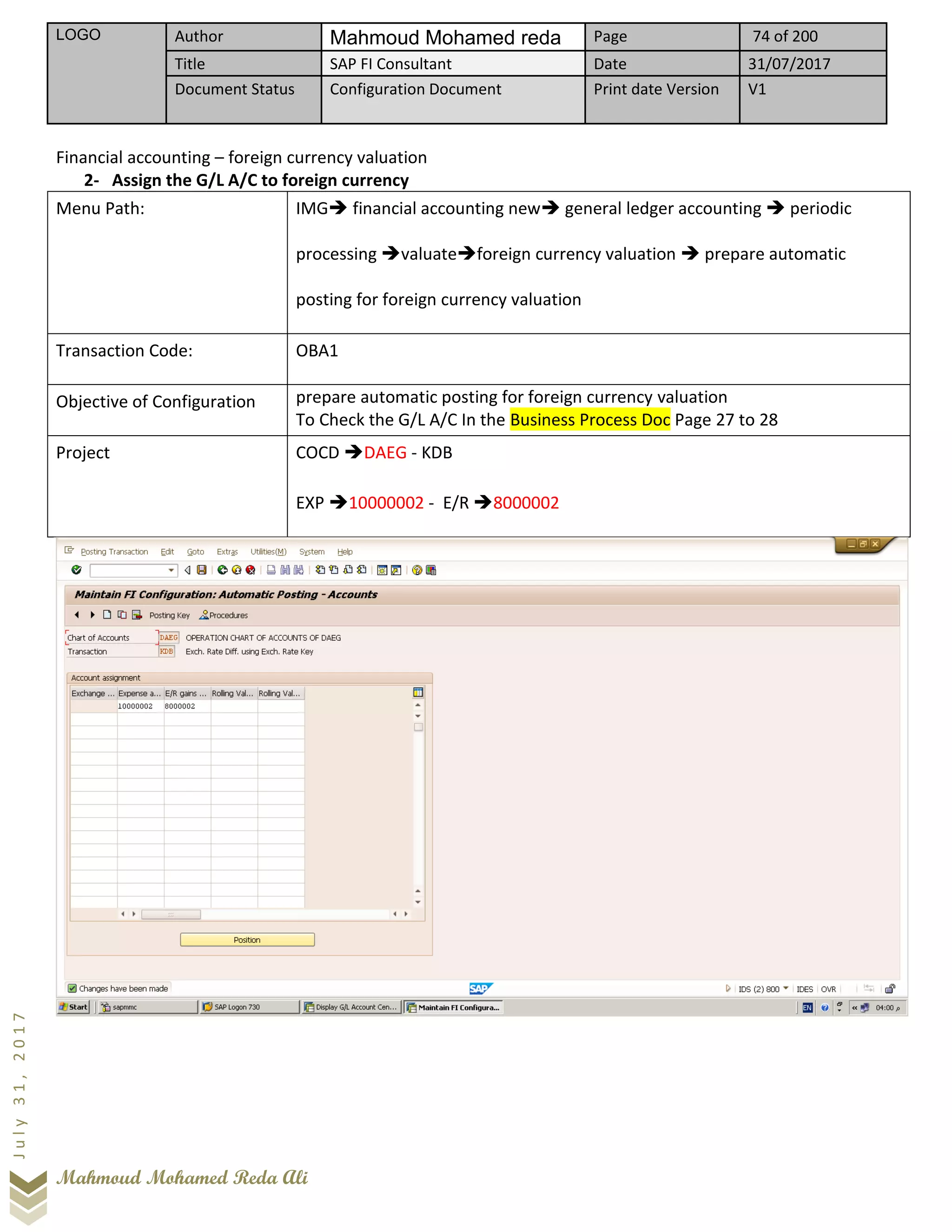 LOGO Author Mahmoud Mohamed reda Page 74 of 200
Title SAP FI Consultant Date 31/07/2017
Document Status Configuration Document Print date Version V1
Mahmoud Mohamed Reda Ali
July31,2017
Financial accounting – foreign currency valuation
2- Assign the G/L A/C to foreign currency
Menu Path: IMG➔ financial accounting new➔ general ledger accounting ➔ periodic
processing ➔valuate➔foreign currency valuation ➔ prepare automatic
posting for foreign currency valuation
Transaction Code: OBA1
Objective of Configuration prepare automatic posting for foreign currency valuation
To Check the G/L A/C In the Business Process Doc Page 27 to 28
Project COCD ➔DAEG - KDB
EXP ➔10000002 - E/R ➔8000002
 