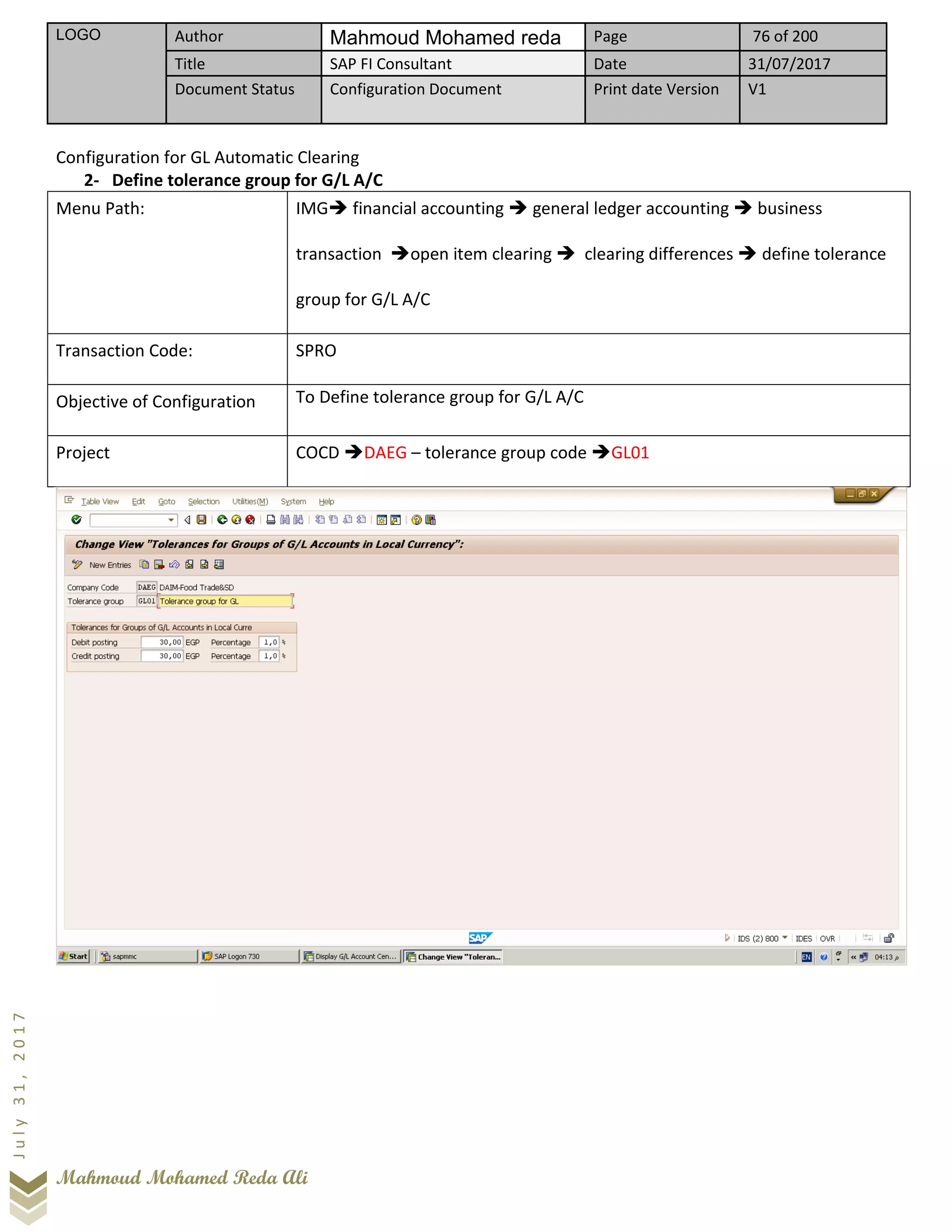 LOGO Author Mahmoud Mohamed reda Page 76 of 200
Title SAP FI Consultant Date 31/07/2017
Document Status Configuration Document Print date Version V1
Mahmoud Mohamed Reda Ali
July31,2017
Configuration for GL Automatic Clearing
2- Define tolerance group for G/L A/C
Menu Path: IMG➔ financial accounting ➔ general ledger accounting ➔ business
transaction ➔open item clearing ➔ clearing differences ➔ define tolerance
group for G/L A/C
Transaction Code: SPRO
Objective of Configuration To Define tolerance group for G/L A/C
Project COCD ➔DAEG – tolerance group code ➔GL01
 