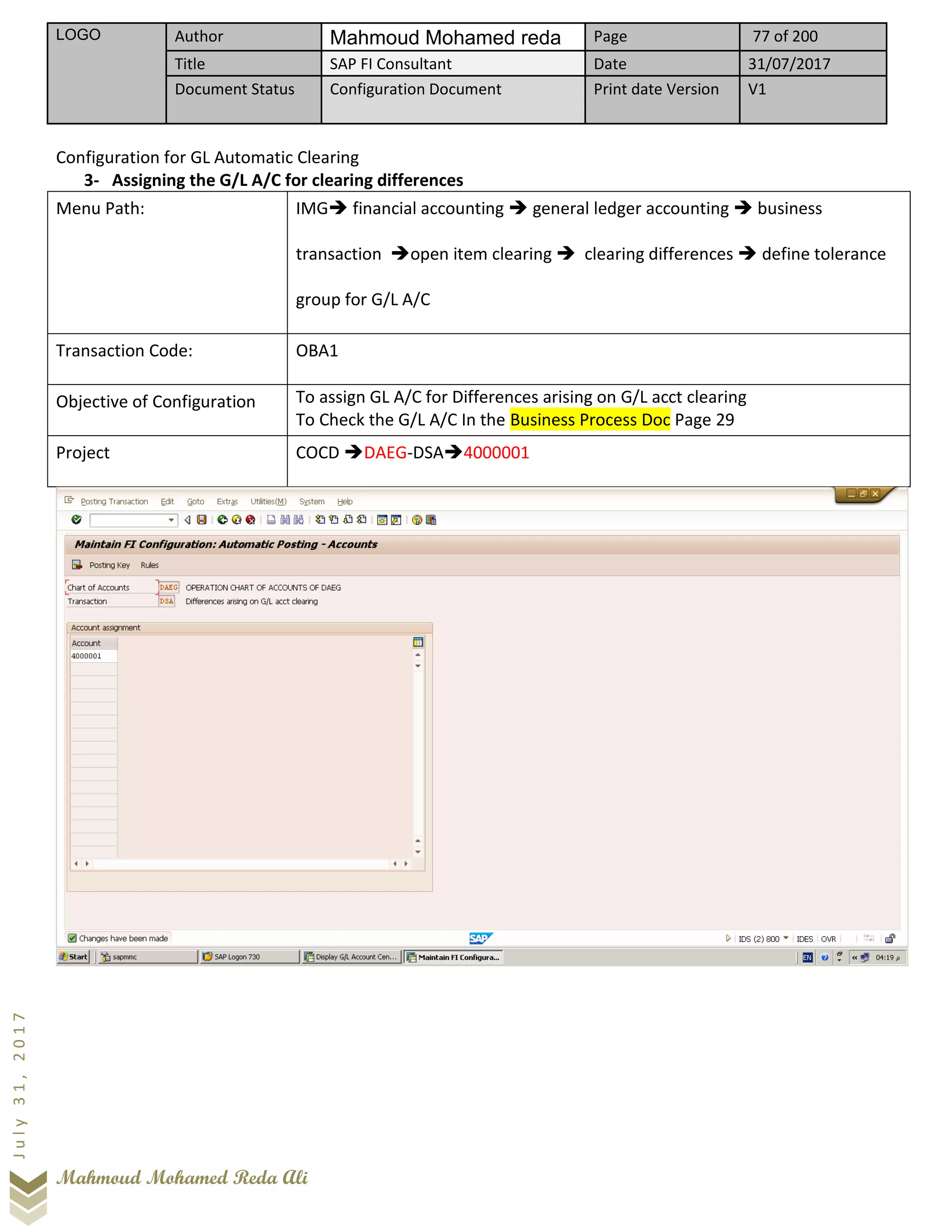 LOGO Author Mahmoud Mohamed reda Page 77 of 200
Title SAP FI Consultant Date 31/07/2017
Document Status Configuration Document Print date Version V1
Mahmoud Mohamed Reda Ali
July31,2017
Configuration for GL Automatic Clearing
3- Assigning the G/L A/C for clearing differences
Menu Path: IMG➔ financial accounting ➔ general ledger accounting ➔ business
transaction ➔open item clearing ➔ clearing differences ➔ define tolerance
group for G/L A/C
Transaction Code: OBA1
Objective of Configuration To assign GL A/C for Differences arising on G/L acct clearing
To Check the G/L A/C In the Business Process Doc Page 29
Project COCD ➔DAEG-DSA➔4000001
 