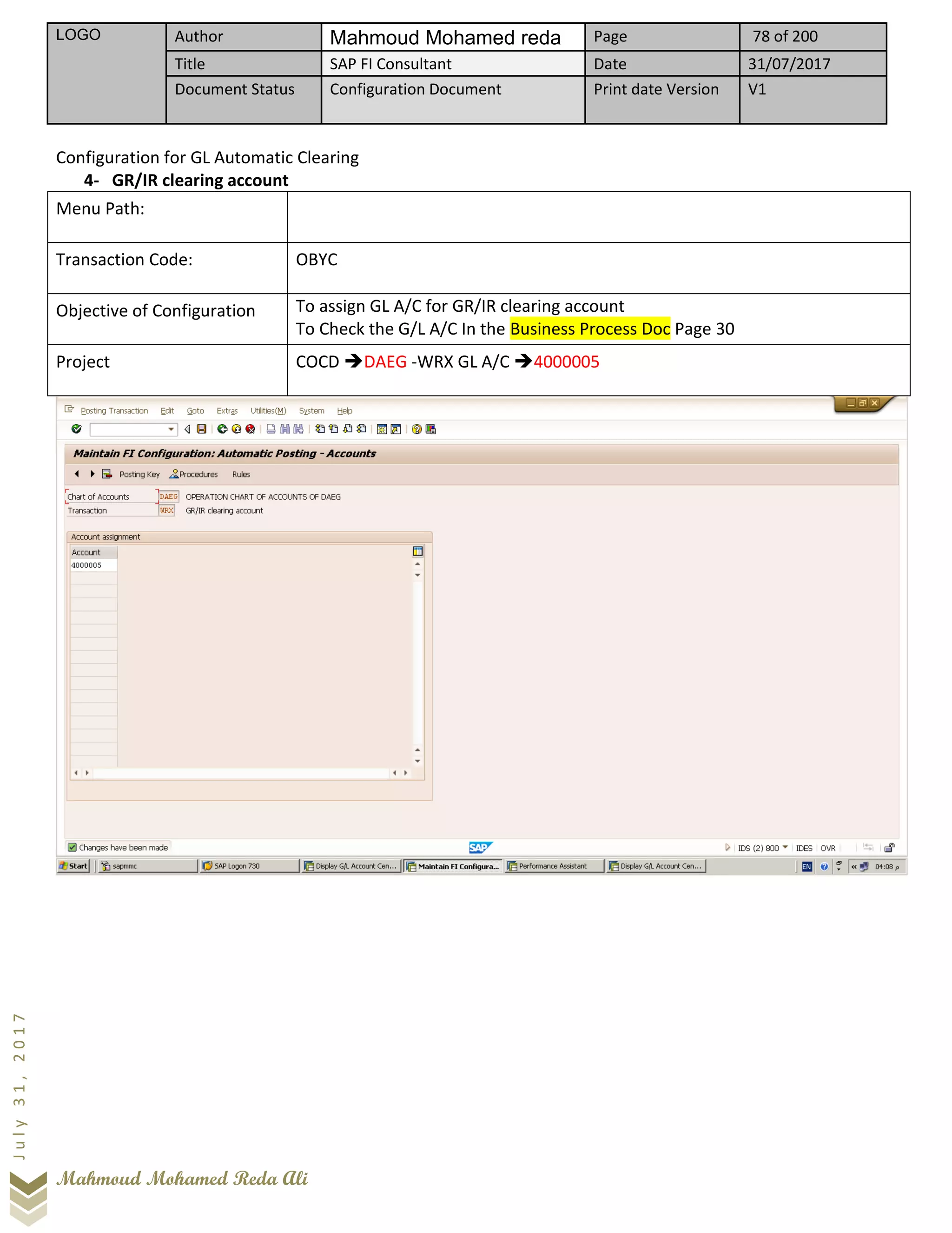 LOGO Author Mahmoud Mohamed reda Page 78 of 200
Title SAP FI Consultant Date 31/07/2017
Document Status Configuration Document Print date Version V1
Mahmoud Mohamed Reda Ali
July31,2017
Configuration for GL Automatic Clearing
4- GR/IR clearing account
Menu Path:
Transaction Code: OBYC
Objective of Configuration To assign GL A/C for GR/IR clearing account
To Check the G/L A/C In the Business Process Doc Page 30
Project COCD ➔DAEG -WRX GL A/C ➔4000005
 