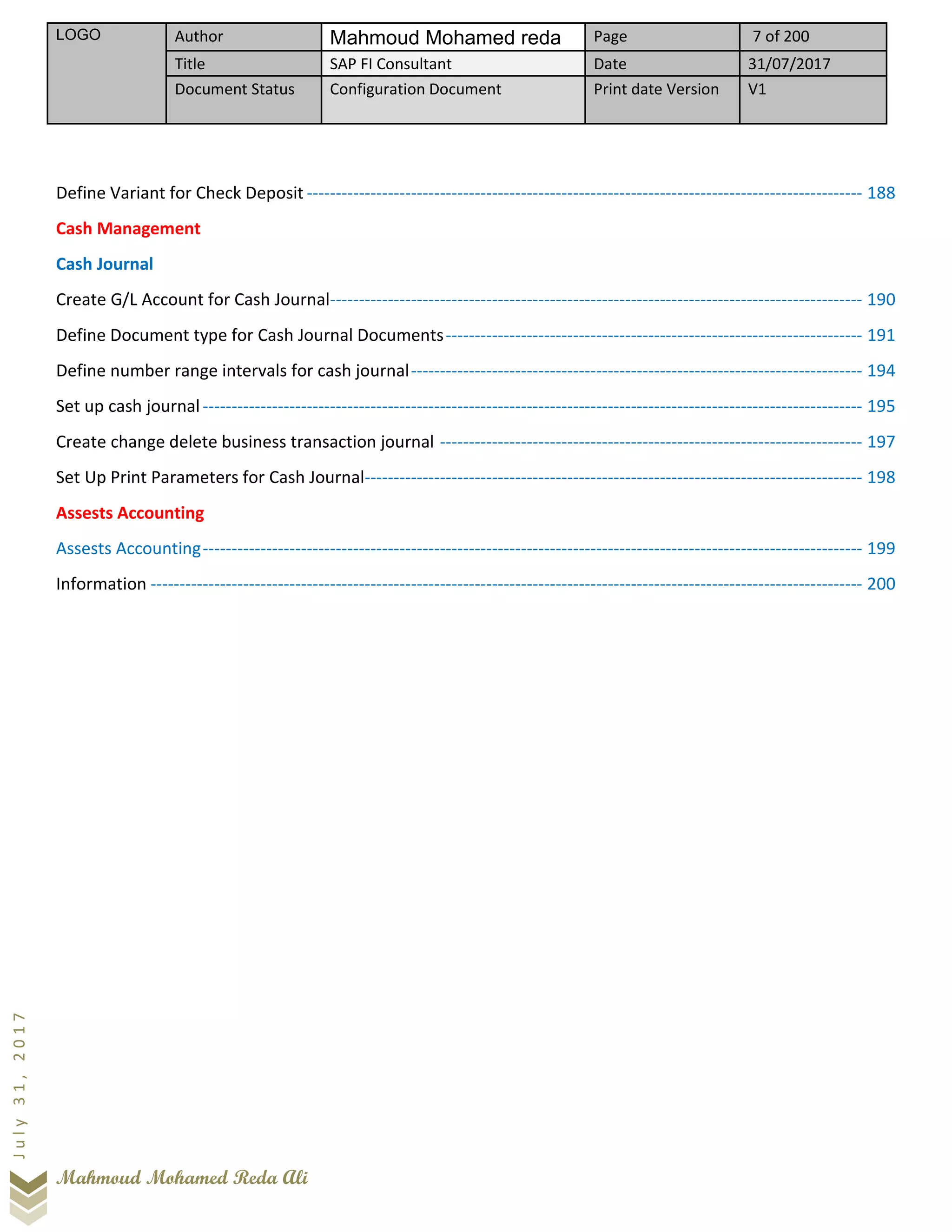 LOGO Author Mahmoud Mohamed reda Page 7 of 200
Title SAP FI Consultant Date 31/07/2017
Document Status Configuration Document Print date Version V1
Mahmoud Mohamed Reda Ali
July31,2017
Define Variant for Check Deposit ------------------------------------------------------------------------------------------------ 188
Cash Management
Cash Journal
Create G/L Account for Cash Journal-------------------------------------------------------------------------------------------- 190
Define Document type for Cash Journal Documents------------------------------------------------------------------------ 191
Define number range intervals for cash journal------------------------------------------------------------------------------ 194
Set up cash journal------------------------------------------------------------------------------------------------------------------ 195
Create change delete business transaction journal ------------------------------------------------------------------------- 197
Set Up Print Parameters for Cash Journal-------------------------------------------------------------------------------------- 198
Assests Accounting
Assests Accounting------------------------------------------------------------------------------------------------------------------ 199
Information --------------------------------------------------------------------------------------------------------------------------- 200
 
