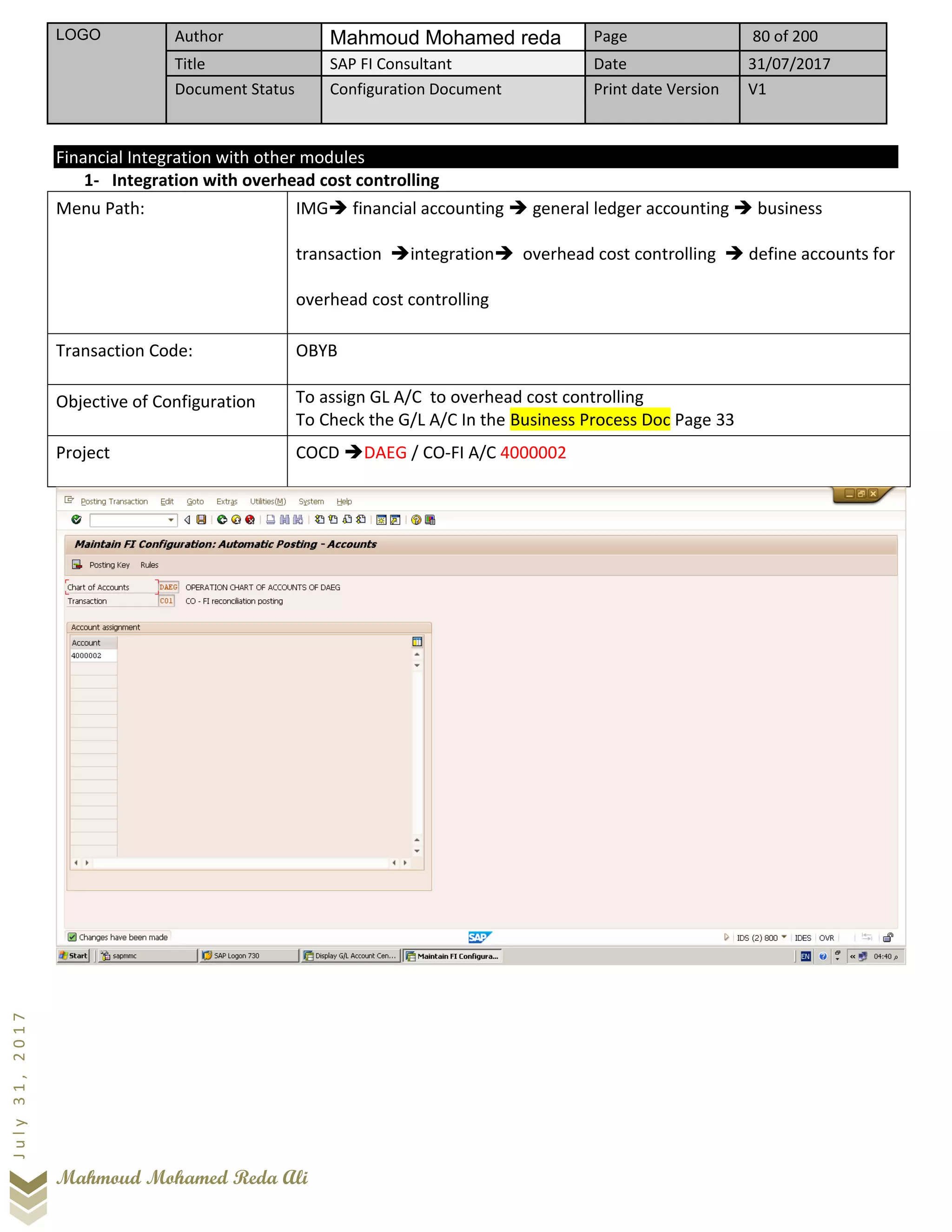 LOGO Author Mahmoud Mohamed reda Page 80 of 200
Title SAP FI Consultant Date 31/07/2017
Document Status Configuration Document Print date Version V1
Mahmoud Mohamed Reda Ali
July31,2017
Financial Integration with other modules
1- Integration with overhead cost controlling
Menu Path: IMG➔ financial accounting ➔ general ledger accounting ➔ business
transaction ➔integration➔ overhead cost controlling ➔ define accounts for
overhead cost controlling
Transaction Code: OBYB
Objective of Configuration To assign GL A/C to overhead cost controlling
To Check the G/L A/C In the Business Process Doc Page 33
Project COCD ➔DAEG / CO-FI A/C 4000002
 