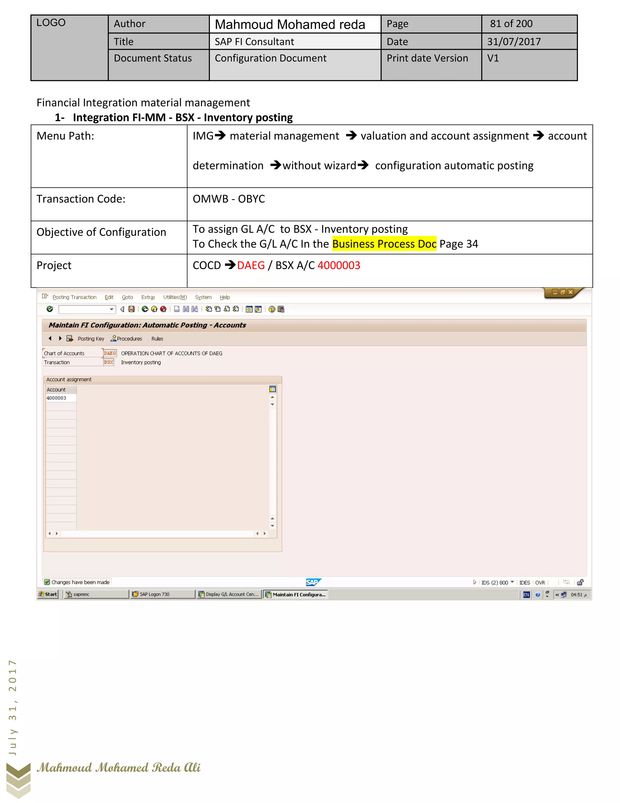 LOGO Author Mahmoud Mohamed reda Page 81 of 200
Title SAP FI Consultant Date 31/07/2017
Document Status Configuration Document Print date Version V1
Mahmoud Mohamed Reda Ali
July31,2017
Financial Integration material management
1- Integration FI-MM - BSX - Inventory posting
Menu Path: IMG➔ material management ➔ valuation and account assignment ➔ account
determination ➔without wizard➔ configuration automatic posting
Transaction Code: OMWB - OBYC
Objective of Configuration To assign GL A/C to BSX - Inventory posting
To Check the G/L A/C In the Business Process Doc Page 34
Project COCD ➔DAEG / BSX A/C 4000003
 