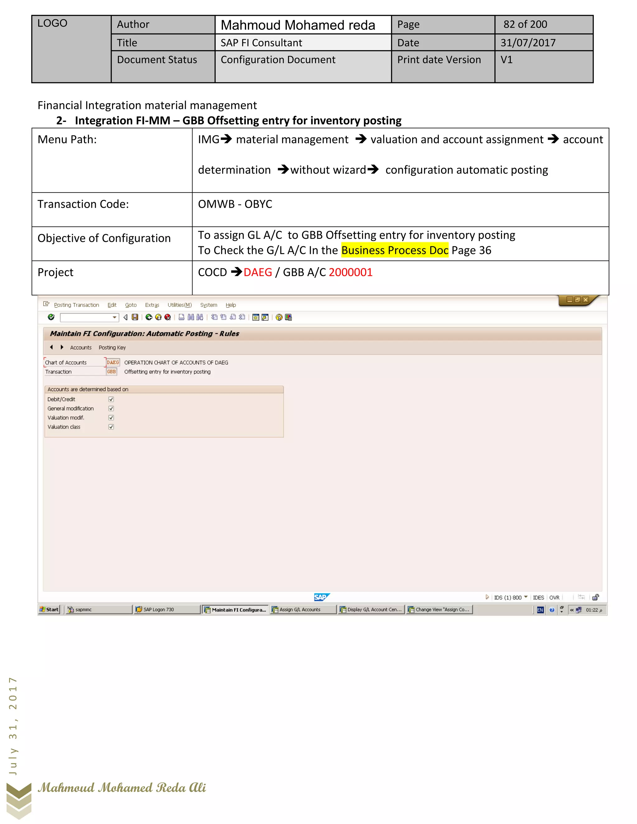 LOGO Author Mahmoud Mohamed reda Page 82 of 200
Title SAP FI Consultant Date 31/07/2017
Document Status Configuration Document Print date Version V1
Mahmoud Mohamed Reda Ali
July31,2017
Financial Integration material management
2- Integration FI-MM – GBB Offsetting entry for inventory posting
Menu Path: IMG➔ material management ➔ valuation and account assignment ➔ account
determination ➔without wizard➔ configuration automatic posting
Transaction Code: OMWB - OBYC
Objective of Configuration To assign GL A/C to GBB Offsetting entry for inventory posting
To Check the G/L A/C In the Business Process Doc Page 36
Project COCD ➔DAEG / GBB A/C 2000001
 