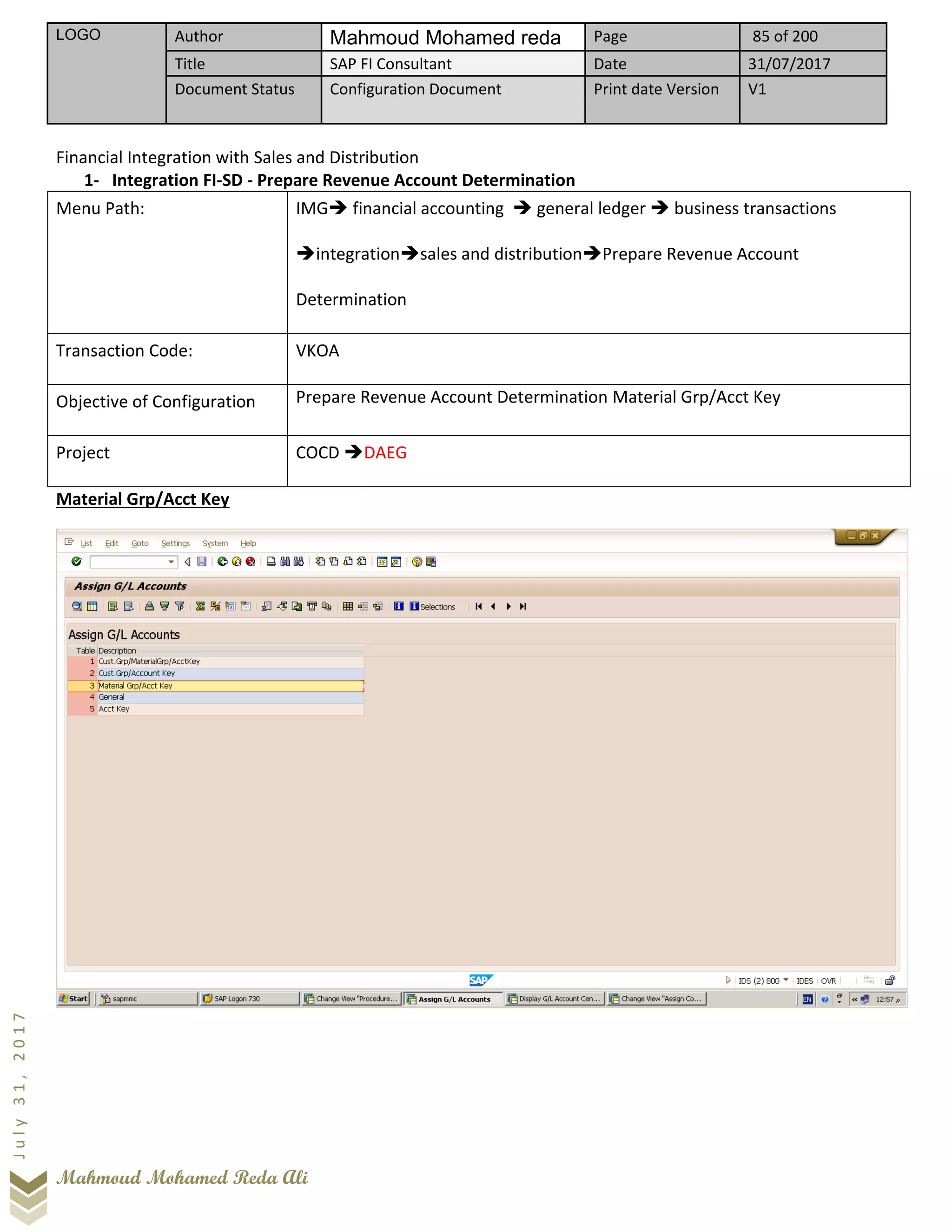 LOGO Author Mahmoud Mohamed reda Page 85 of 200
Title SAP FI Consultant Date 31/07/2017
Document Status Configuration Document Print date Version V1
Mahmoud Mohamed Reda Ali
July31,2017
Financial Integration with Sales and Distribution
1- Integration FI-SD - Prepare Revenue Account Determination
Menu Path: IMG➔ financial accounting ➔ general ledger ➔ business transactions
➔integration➔sales and distribution➔Prepare Revenue Account
Determination
Transaction Code: VKOA
Objective of Configuration Prepare Revenue Account Determination Material Grp/Acct Key
Project COCD ➔DAEG
Material Grp/Acct Key
 