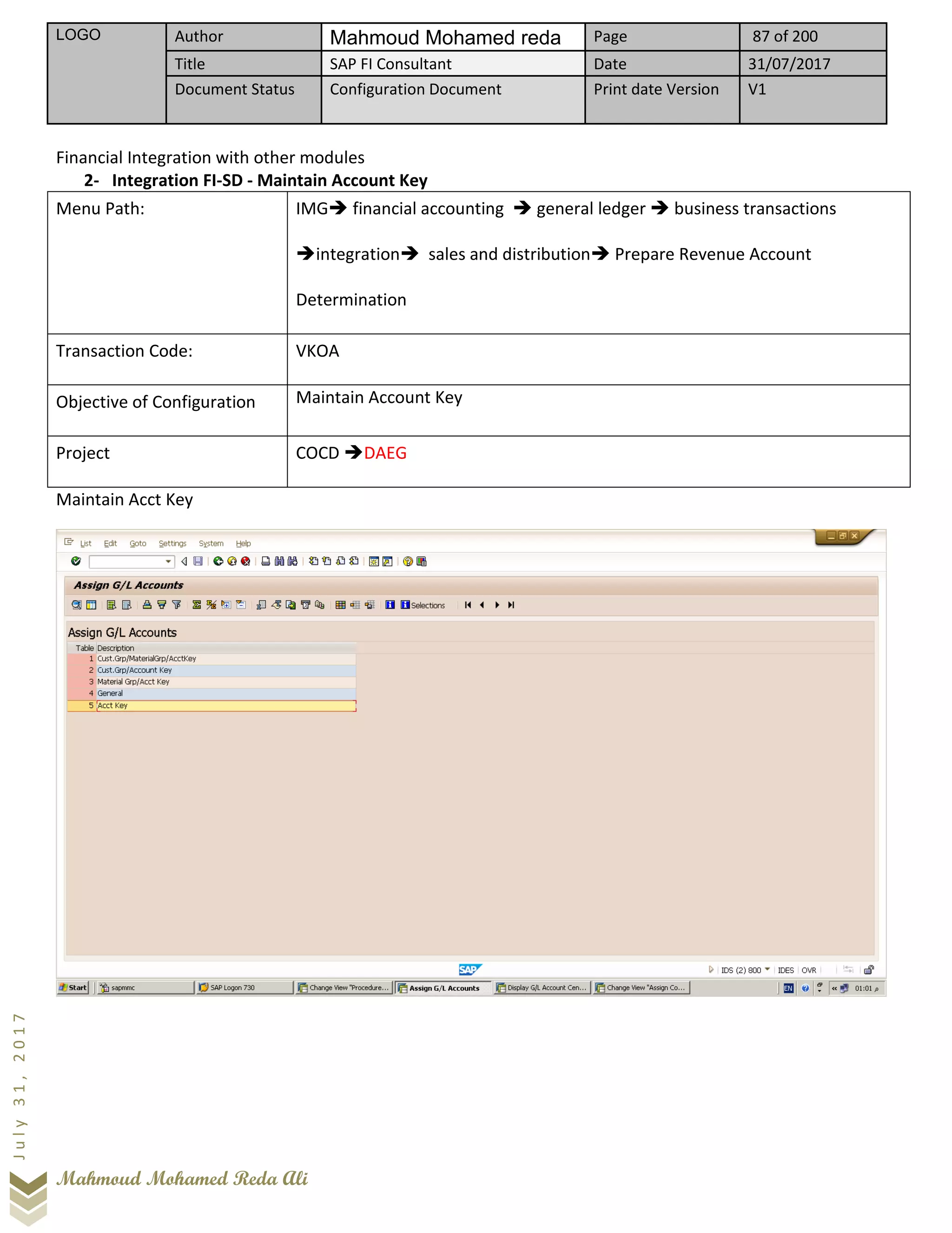 LOGO Author Mahmoud Mohamed reda Page 87 of 200
Title SAP FI Consultant Date 31/07/2017
Document Status Configuration Document Print date Version V1
Mahmoud Mohamed Reda Ali
July31,2017
Financial Integration with other modules
2- Integration FI-SD - Maintain Account Key
Menu Path: IMG➔ financial accounting ➔ general ledger ➔ business transactions
➔integration➔ sales and distribution➔ Prepare Revenue Account
Determination
Transaction Code: VKOA
Objective of Configuration Maintain Account Key
Project COCD ➔DAEG
Maintain Acct Key
 