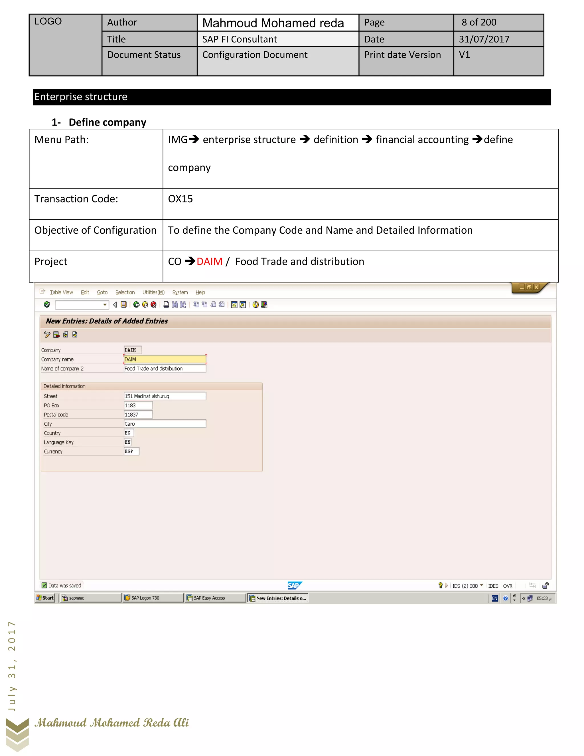 LOGO Author Mahmoud Mohamed reda Page 8 of 200
Title SAP FI Consultant Date 31/07/2017
Document Status Configuration Document Print date Version V1
Mahmoud Mohamed Reda Ali
July31,2017
Enterprise structure
1- Define company
Menu Path: IMG➔ enterprise structure ➔ definition ➔ financial accounting ➔define
company
Transaction Code: OX15
Objective of Configuration To define the Company Code and Name and Detailed Information
Project CO ➔DAIM / Food Trade and distribution
 