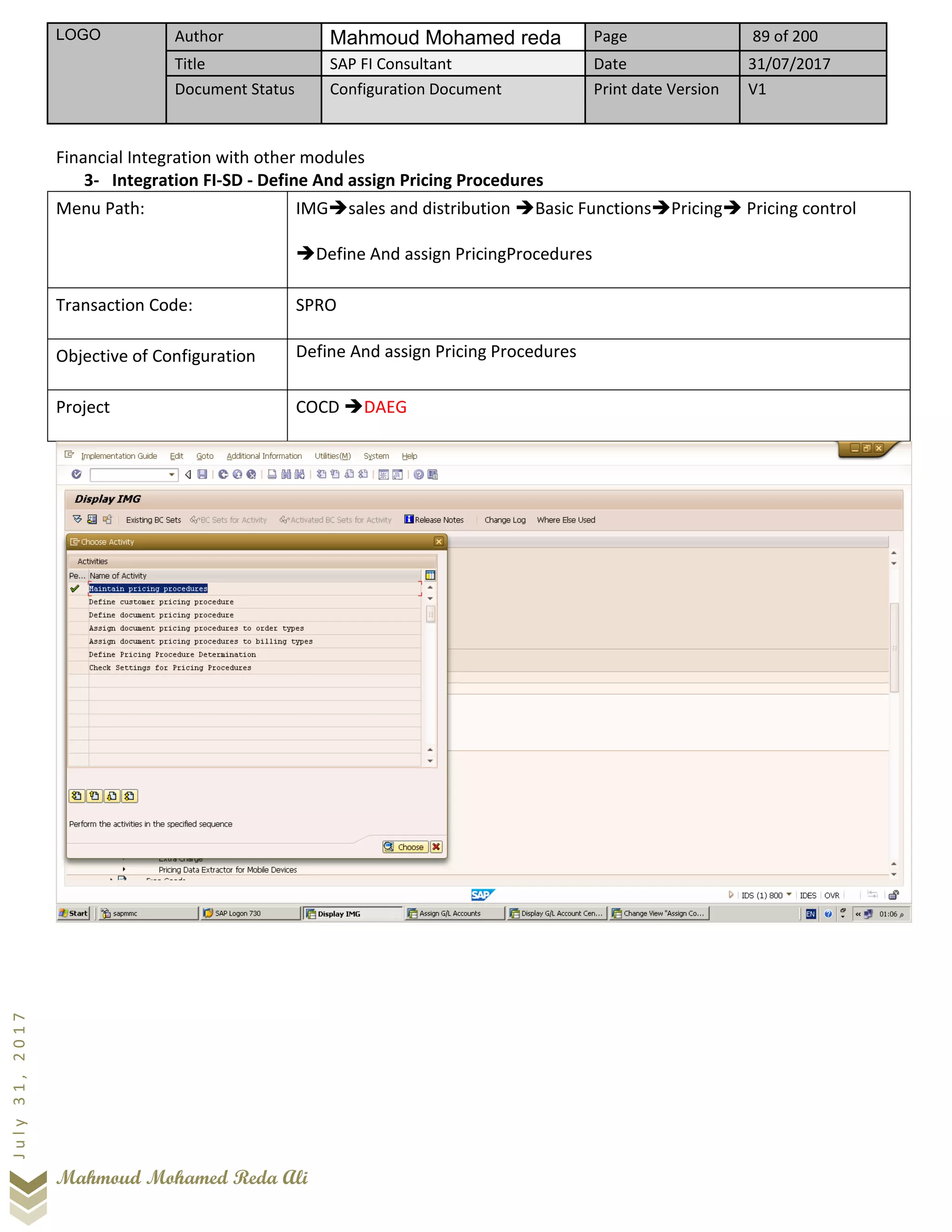 LOGO Author Mahmoud Mohamed reda Page 89 of 200
Title SAP FI Consultant Date 31/07/2017
Document Status Configuration Document Print date Version V1
Mahmoud Mohamed Reda Ali
July31,2017
Financial Integration with other modules
3- Integration FI-SD - Define And assign Pricing Procedures
Menu Path: IMG➔sales and distribution ➔Basic Functions➔Pricing➔ Pricing control
➔Define And assign PricingProcedures
Transaction Code: SPRO
Objective of Configuration Define And assign Pricing Procedures
Project COCD ➔DAEG
 