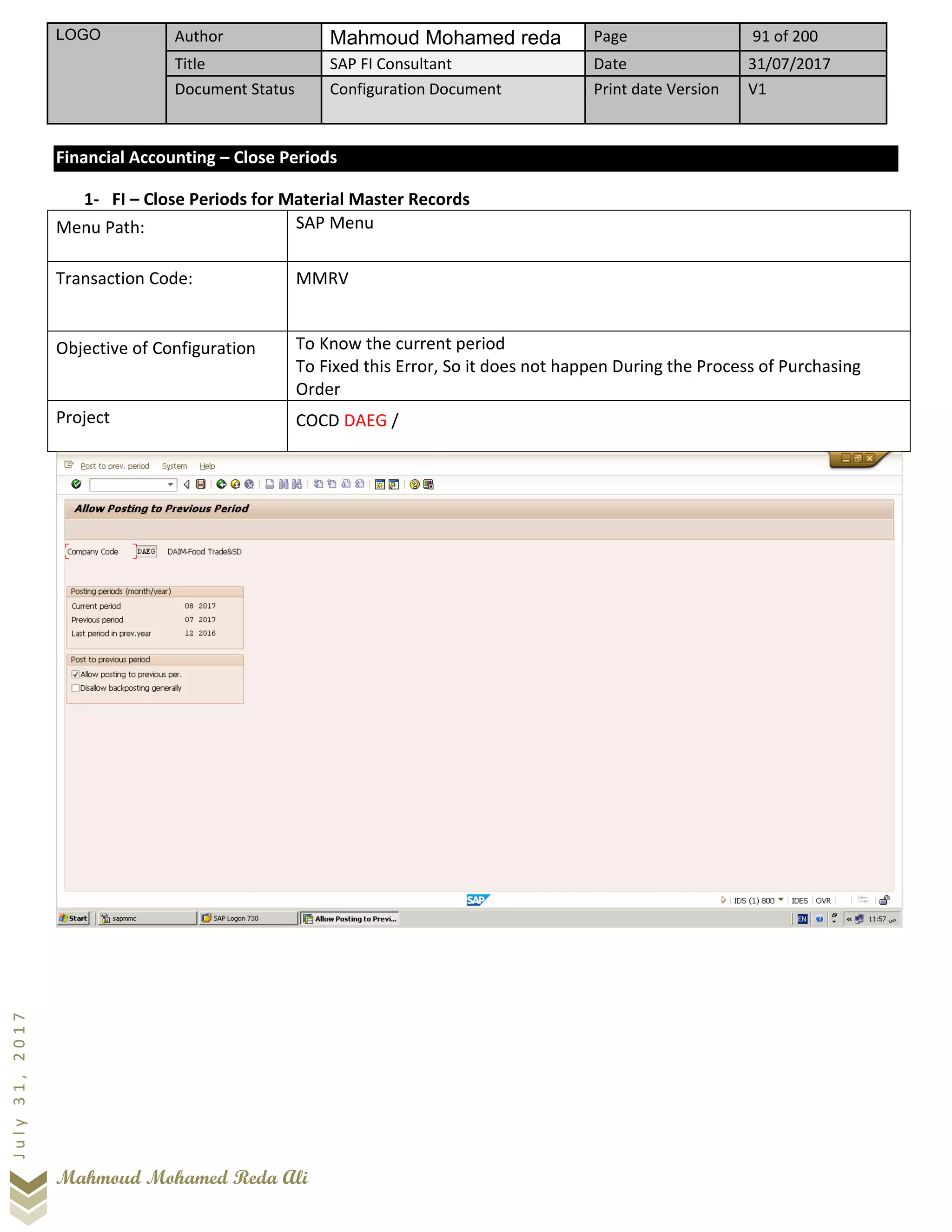 LOGO Author Mahmoud Mohamed reda Page 91 of 200
Title SAP FI Consultant Date 31/07/2017
Document Status Configuration Document Print date Version V1
Mahmoud Mohamed Reda Ali
July31,2017
Financial Accounting – Close Periods
1- FI – Close Periods for Material Master Records
Menu Path: SAP Menu
Transaction Code: MMRV
Objective of Configuration To Know the current period
To Fixed this Error, So it does not happen During the Process of Purchasing
Order
Project COCD DAEG /
 