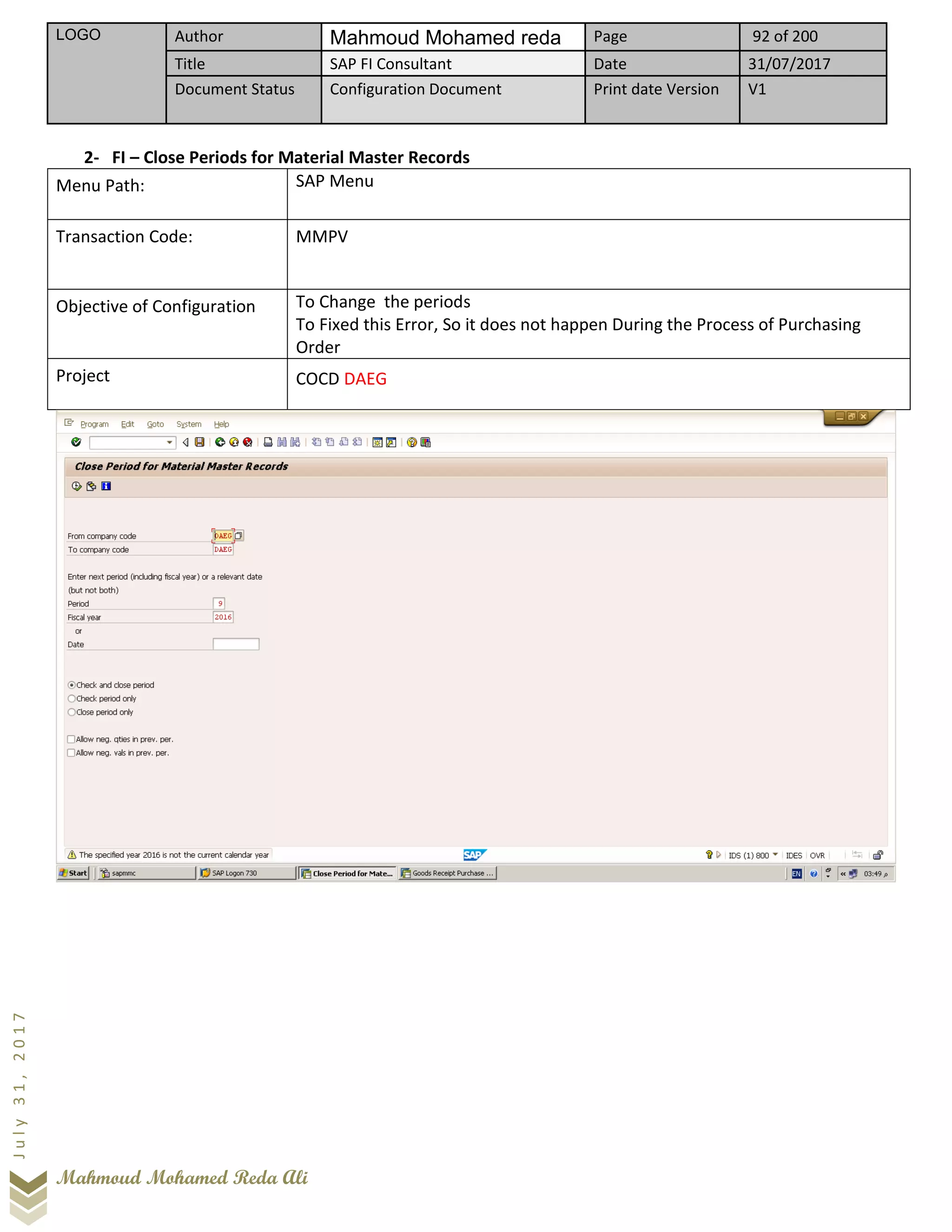 LOGO Author Mahmoud Mohamed reda Page 92 of 200
Title SAP FI Consultant Date 31/07/2017
Document Status Configuration Document Print date Version V1
Mahmoud Mohamed Reda Ali
July31,2017
2- FI – Close Periods for Material Master Records
Menu Path: SAP Menu
Transaction Code: MMPV
Objective of Configuration To Change the periods
To Fixed this Error, So it does not happen During the Process of Purchasing
Order
Project COCD DAEG
 