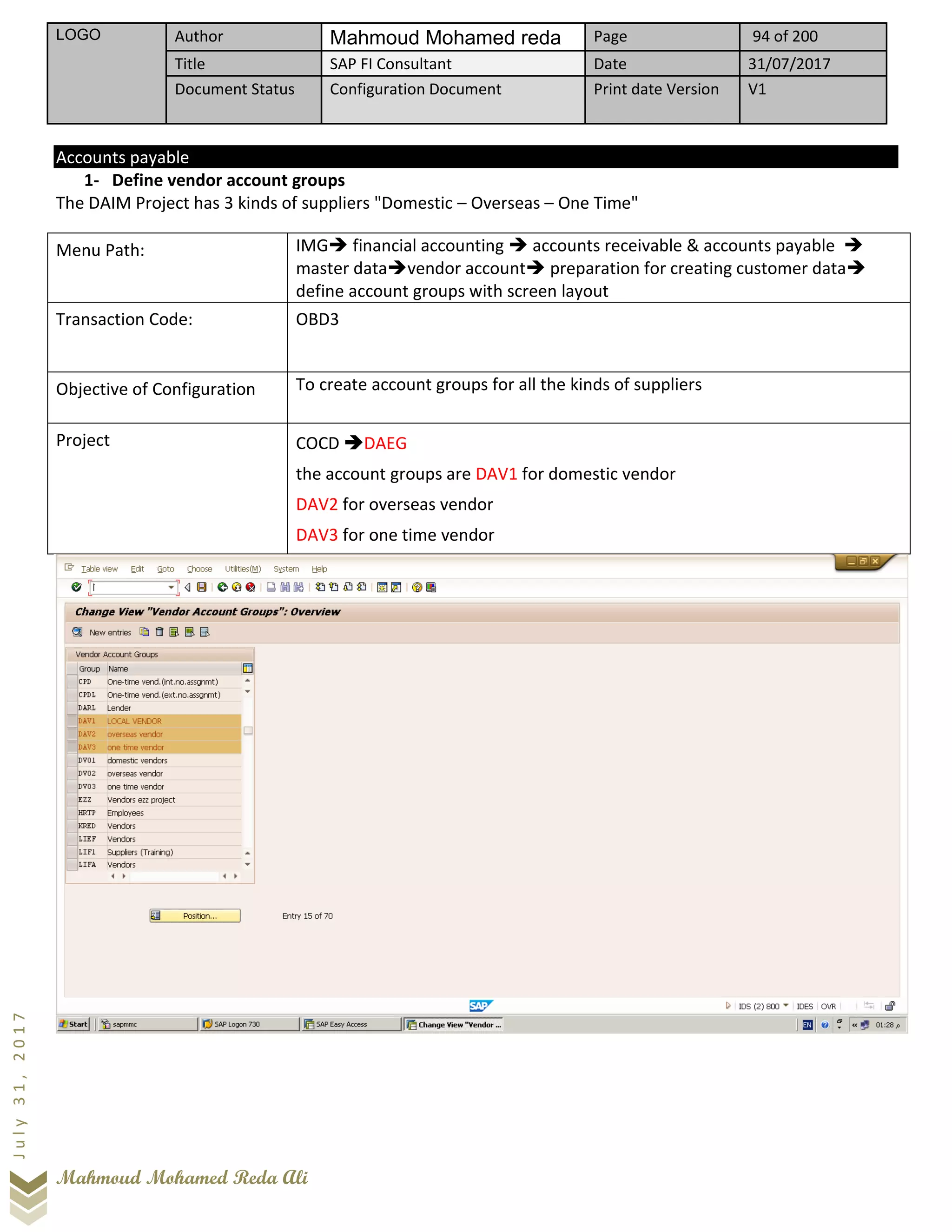 LOGO Author Mahmoud Mohamed reda Page 94 of 200
Title SAP FI Consultant Date 31/07/2017
Document Status Configuration Document Print date Version V1
Mahmoud Mohamed Reda Ali
July31,2017
Accounts payable
1- Define vendor account groups
The DAIM Project has 3 kinds of suppliers "Domestic – Overseas – One Time"
Menu Path: IMG➔ financial accounting ➔ accounts receivable & accounts payable ➔
master data➔vendor account➔ preparation for creating customer data➔
define account groups with screen layout
Transaction Code: OBD3
Objective of Configuration To create account groups for all the kinds of suppliers
Project COCD ➔DAEG
the account groups are DAV1 for domestic vendor
DAV2 for overseas vendor
DAV3 for one time vendor
 