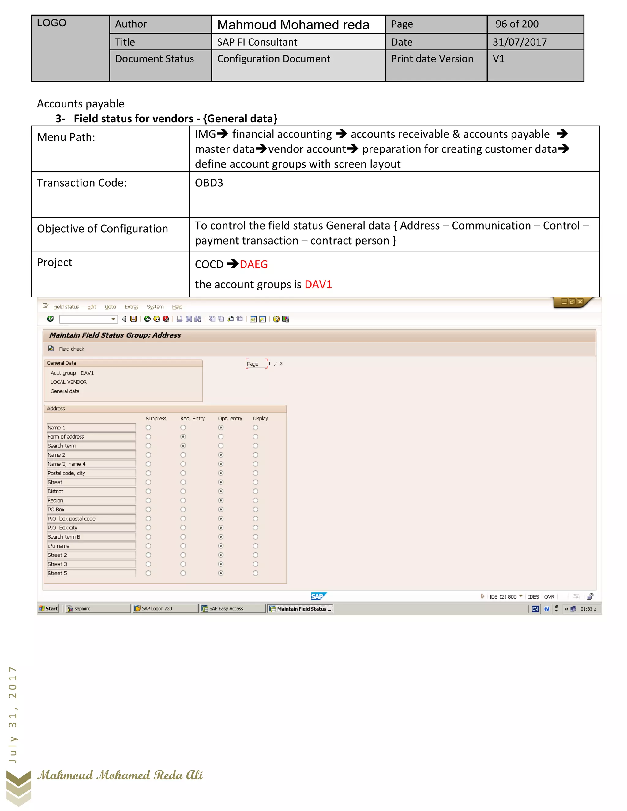 LOGO Author Mahmoud Mohamed reda Page 96 of 200
Title SAP FI Consultant Date 31/07/2017
Document Status Configuration Document Print date Version V1
Mahmoud Mohamed Reda Ali
July31,2017
Accounts payable
3- Field status for vendors - {General data}
Menu Path: IMG➔ financial accounting ➔ accounts receivable & accounts payable ➔
master data➔vendor account➔ preparation for creating customer data➔
define account groups with screen layout
Transaction Code: OBD3
Objective of Configuration To control the field status General data { Address – Communication – Control –
payment transaction – contract person }
Project COCD ➔DAEG
the account groups is DAV1
 