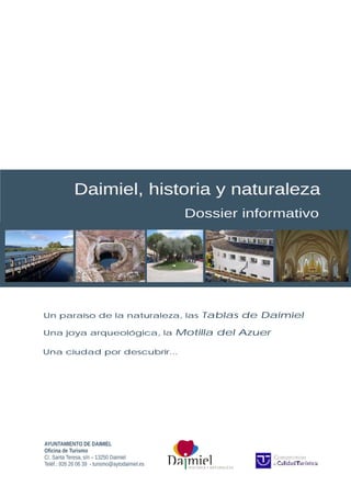 H I S TO R I A Y N AT U R A L E Z A
AYUNTAMIENTO DE DAIMIEL
Oficina de Turismo
C/. Santa Teresa, s/n – 13250 Daimiel
Teléf.: 926 26 06 39 - turismo@aytodaimiel.es
Daimiel, historia y naturaleza
Dossier informativo
Un paraíso de la naturaleza, las Tablas de Daimiel
Una joya arqueológica, la Motilla del Azuer
Una ciudad por descubrir...
 