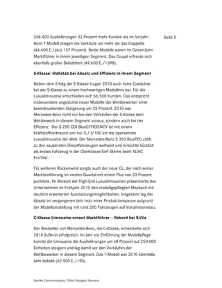 208.400 Auslieferungen 32 Prozent mehr Kunden als im Vorjahr.        Seite 5
Beim T-Modell stiegen die Verkäufe um mehr als das Doppelte
(44.400 E./plus 157 Prozent). Beide Modelle waren im Gesamtjahr
Marktführer in ihrem jeweiligen Segment. Das Coupé erfreute sich
ebenfalls großer Beliebtheit (49.600 E./+39%).

S-Klasse: Maßstab bei Absatz und Effizienz in ihrem Segment

Neben dem Erfolg der E-Klasse trugen 2010 auch hohe Zuwächse
bei der S-Klasse zu einem hochwertigen Modellmix bei. Für die
Luxuslimousine entschieden sich 66.500 Kunden. Das entspricht
insbesondere angesichts neuer Modelle der Wettbewerber einer
beeindruckenden Steigerung um 25 Prozent. 2010 war
Mercedes-Benz nicht nur bei den Verkäufen der S-Klasse dem
Wettbewerb in diesem Segment voraus, sondern auch bei der
Effizienz: Der S 250 CDI BlueEFFICIENCY ist mit einem
Kraftstoffverbrauch von nur 5,7 l/100 km die sparsamste
Luxuslimousine der Welt. Der Mercedes-Benz S 350 BlueTEC zählt
zu den saubersten Dieselfahrzeugen weltweit und erreichte kürzlich
als erstes Fahrzeug in der Oberklasse fünf Sterne beim ADAC
EcoTest.

Für weiteren Rückenwind sorgte auch der neue CL, der nach seiner
Markteinführung im vierten Quartal mit einem Plus von 53 Prozent
punktete. Im Bereich der High-End Luxuslimousinen präsentierte das
Unternehmen im Frühjahr 2010 den modellgepflegten Maybach mit
deutlich erweiterten Ausstattungsmöglichkeiten. Insgesamt lag der
Absatz im vergangenen Jahr trotz einer Produktionspause aufgrund
der Modellumstellung mit rund 200 Fahrzeugen auf Vorjahresniveau.

C-Klasse Limousine erneut Marktführer – Rekord bei SUVs

Der Bestseller von Mercedes-Benz, die C-Klasse, entwickelte sich
2010 äußerst erfolgreich. Im Jahr vor Einführung der Modellpflege
konnte die Limousine die Auslieferungen um elf Prozent auf 250.600
Einheiten steigern und lag damit vor den Verkäufen der
Wettbewerber in diesem Segment. Das T-Modell war 2010 ebenfalls
sehr beliebt (62.900 E./+9%).



Daimler Communications, 70546 Stuttgart/Germany
 