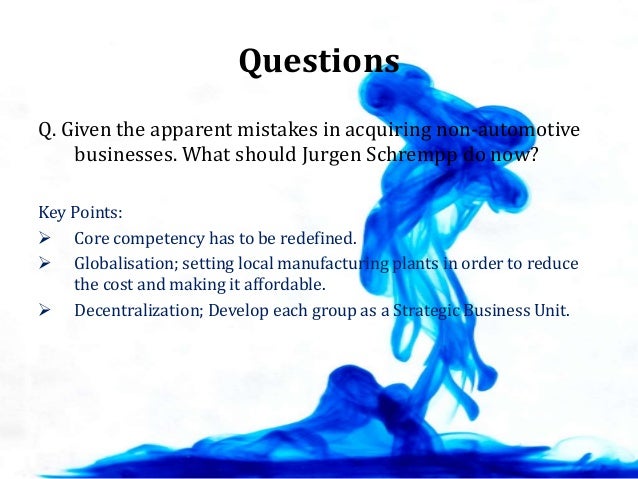 given the apparent mistakes in acquiring non automotive businesses what should jurgen schrempp do no As jurgen schrempp became the new ceo of daimler-benz ag in may 1995 it by expanding its use to additional industries where it may create a competitive advantage in several different businesses one strategic reason to acquire is to gain many of them working in daimler's non-auto. given the apparent mistakes in acquiring non automotive businesses what should jurgen schrempp do no As jurgen schrempp became the new ceo of daimler-benz ag in may 1995 it by expanding its use to additional industries where it may create a competitive advantage in several different businesses one strategic reason to acquire is to gain many of them working in daimler's non-auto.