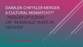 DAIMLER-CHRYSLER MERGER:
A CULTURAL MISMATCH???
By, Prayash Neupane
“MERGER OF EQUAL”
OR “MARRIAGE MADE IN
HEAVEN”
 