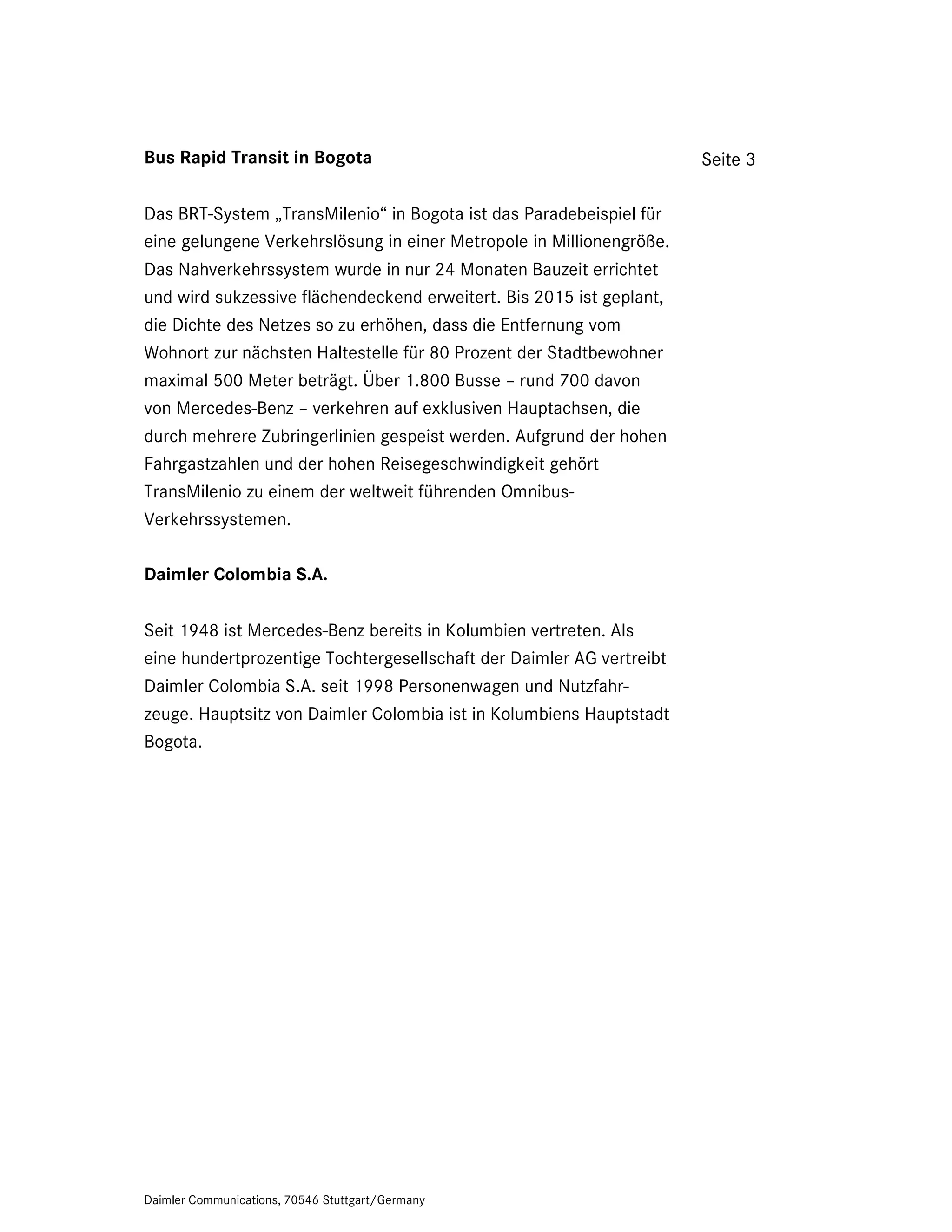 Bus Rapid Transit in Bogota                                           Seite 3

Das BRT-System „TransMilenio“ in Bogota ist das Paradebeispiel für
eine gelungene Verkehrslösung in einer Metropole in Millionengröße.
Das Nahverkehrssystem wurde in nur 24 Monaten Bauzeit errichtet
und wird sukzessive flächendeckend erweitert. Bis 2015 ist geplant,
die Dichte des Netzes so zu erhöhen, dass die Entfernung vom
Wohnort zur nächsten Haltestelle für 80 Prozent der Stadtbewohner
maximal 500 Meter beträgt. Über 1.800 Busse – rund 700 davon
von Mercedes-Benz – verkehren auf exklusiven Hauptachsen, die
durch mehrere Zubringerlinien gespeist werden. Aufgrund der hohen
Fahrgastzahlen und der hohen Reisegeschwindigkeit gehört
TransMilenio zu einem der weltweit führenden Omnibus-
Verkehrssystemen.

Daimler Colombia S.A.

Seit 1948 ist Mercedes-Benz bereits in Kolumbien vertreten. Als
eine hundertprozentige Tochtergesellschaft der Daimler AG vertreibt
Daimler Colombia S.A. seit 1998 Personenwagen und Nutzfahr-
zeuge. Hauptsitz von Daimler Colombia ist in Kolumbiens Hauptstadt
Bogota.




Daimler Communications, 70546 Stuttgart/Germany
 