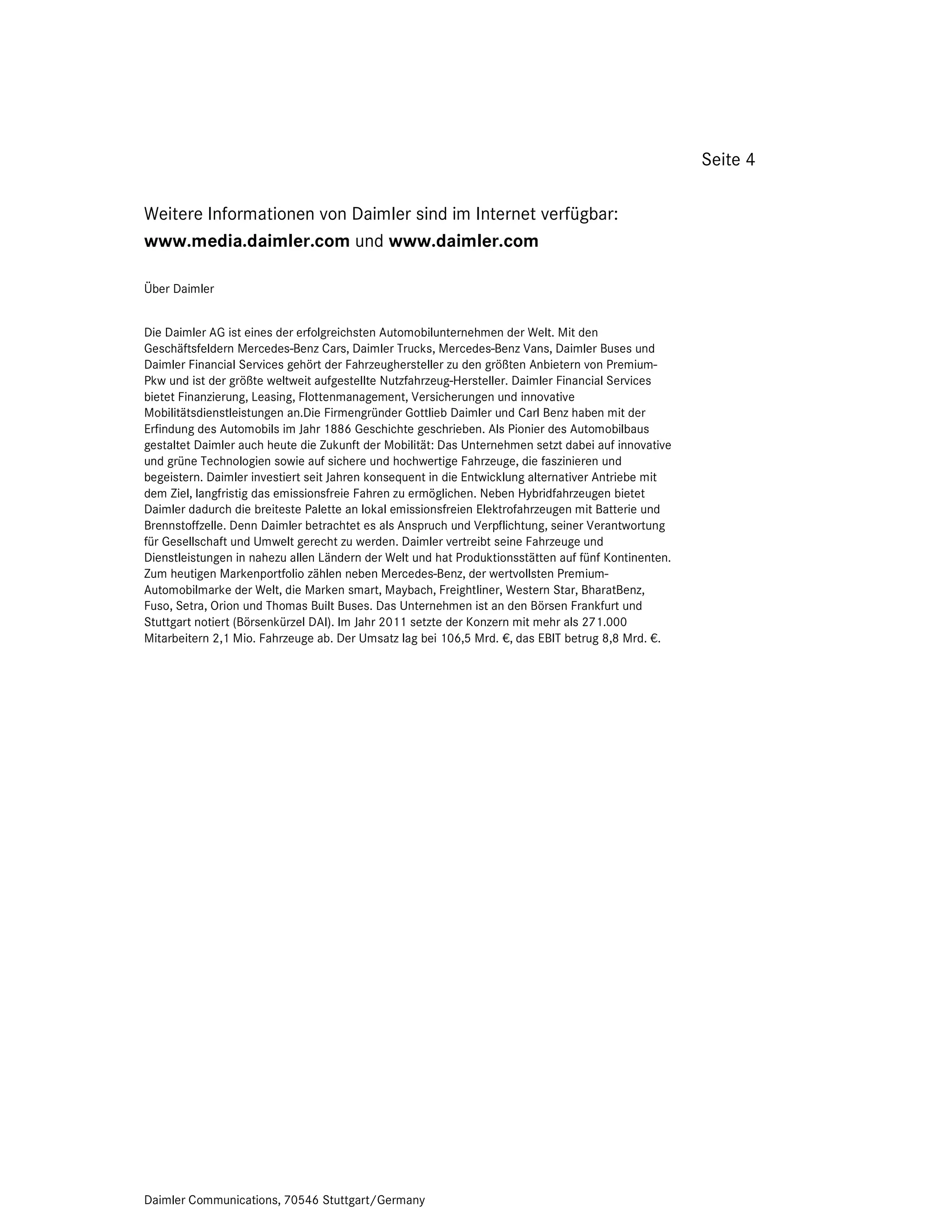 Seite 4

Weitere Informationen von Daimler sind im Internet verfügbar:
www.media.daimler.com und www.daimler.com

Über Daimler


Die Daimler AG ist eines der erfolgreichsten Automobilunternehmen der Welt. Mit den
Geschäftsfeldern Mercedes-Benz Cars, Daimler Trucks, Mercedes-Benz Vans, Daimler Buses und
Daimler Financial Services gehört der Fahrzeughersteller zu den größten Anbietern von Premium-
Pkw und ist der größte weltweit aufgestellte Nutzfahrzeug-Hersteller. Daimler Financial Services
bietet Finanzierung, Leasing, Flottenmanagement, Versicherungen und innovative
Mobilitätsdienstleistungen an.Die Firmengründer Gottlieb Daimler und Carl Benz haben mit der
Erfindung des Automobils im Jahr 1886 Geschichte geschrieben. Als Pionier des Automobilbaus
gestaltet Daimler auch heute die Zukunft der Mobilität: Das Unternehmen setzt dabei auf innovative
und grüne Technologien sowie auf sichere und hochwertige Fahrzeuge, die faszinieren und
begeistern. Daimler investiert seit Jahren konsequent in die Entwicklung alternativer Antriebe mit
dem Ziel, langfristig das emissionsfreie Fahren zu ermöglichen. Neben Hybridfahrzeugen bietet
Daimler dadurch die breiteste Palette an lokal emissionsfreien Elektrofahrzeugen mit Batterie und
Brennstoffzelle. Denn Daimler betrachtet es als Anspruch und Verpflichtung, seiner Verantwortung
für Gesellschaft und Umwelt gerecht zu werden. Daimler vertreibt seine Fahrzeuge und
Dienstleistungen in nahezu allen Ländern der Welt und hat Produktionsstätten auf fünf Kontinenten.
Zum heutigen Markenportfolio zählen neben Mercedes-Benz, der wertvollsten Premium-
Automobilmarke der Welt, die Marken smart, Maybach, Freightliner, Western Star, BharatBenz,
Fuso, Setra, Orion und Thomas Built Buses. Das Unternehmen ist an den Börsen Frankfurt und
Stuttgart notiert (Börsenkürzel DAI). Im Jahr 2011 setzte der Konzern mit mehr als 271.000
Mitarbeitern 2,1 Mio. Fahrzeuge ab. Der Umsatz lag bei 106,5 Mrd. €, das EBIT betrug 8,8 Mrd. €.




Daimler Communications, 70546 Stuttgart/Germany
 