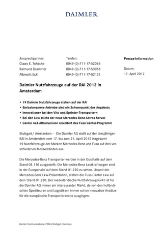 Ansprechpartner:                          Telefon:                   Presse-Information
Claws E. Tohsche                          0049-(0)-711-17-52068
Raimund Grammer                           0049-(0)-711-17-53058      Datum:
Albrecht Eckl                             0049-(0)-711-17-52131      17. April 2012


Daimler Nutzfahrzeuge auf der RAI 2012 in
Amsterdam

• 19 Daimler Nutzfahrzeuge stehen auf der RAI
• Emissionsarme Antriebe sind ein Schwerpunkt des Angebots
• Innovationen bei den Vito und Sprinter-Transportern
• Bei den Lkw sticht der neue Mercedes-Benz Actros hervor
• Canter 4x4-Allradversion erweitert das Fuso Canter-Programm


Stuttgart/ Amsterdam – Die Daimler AG stellt auf der diesjährigen
RAI in Amsterdam vom 17. bis zum 21. April 2012 insgesamt
19 Nutzfahrzeuge der Marken Mercedes-Benz und Fuso auf drei ver-
schiedenen Messeständen aus.

Die Mercedes-Benz Transporter werden in der Oosthalle auf dem
Stand 04.110 ausgestellt. Die Mercedes-Benz Lastkraftwagen sind
in der Europahalle auf dem Stand 01.220 zu sehen. Unweit der
Mercedes-Benz Lkw-Präsentation, stehen die Fuso Canter Lkw auf
dem Stand 01.230. Der niederländische Nutzfahrzeugmarkt ist für
die Daimler AG immer ein interessanter Markt, da von den holländi-
schen Spediteuren und Logistikern immer schon innovative Ansätze
für die europäische Transportbranche ausgingen.




Daimler Communications, 70546 Stuttgart/Germany
 