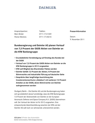 Ansprechpartner:                          Telefon:                 Presse-Information
Marc Binder                               0711-17-41349
Florian Martens                           0711-17-35014            Datum:
                                                                   9. November 2011


Bundesregierung und Daimler AG planen Verkauf
von 7,5 Prozent der EADS Aktien von Daimler an
die KfW Bankengruppe

• Grundsätzliche Verständigung auf Einstieg des Bundes bei
  der EADS
• Verkauf von 7,5 Prozent der EADS Aktien von Daimler an die
  KfW Bankengruppe in 2012 vorgesehen
• KfW soll Mitglied des Shareholder Paktes werden
• Daimler behält 7,5 Prozent der Aktien,15 Prozent der
  Stimmrechte und industrielle Führung auf deutscher Seite
• Gespräche über langfristige Ausrichtung des
  Investorenkonsortiums („Dedalus“) mit weiteren 7,5 Prozent
  Anteilen an der EADS, deren Stimmrechte von Daimler
  wahrgenommen werden

Stuttgart/Berlin – Die Daimler AG und die Bundesregierung haben
sich grundsätzlich darauf verständigt, dass die KfW Bankengruppe
7,5 Prozent der Aktienanteile von Daimler an der European
Aeronautic Defence and Space Company N.V. (EADS) übernehmen
soll. Der Verkauf der Aktien ist für 2012 vorgesehen. Eine
entsprechende Absichtserklärung zwischen der KfW und der
Daimler AG soll noch vor Jahresende unterzeichnet werden.




Daimler Communications, 70546 Stuttgart/Germany
 