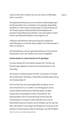 sowohl unsere Ziele in diesem Jahr als auch unsere mittelfristigen    Seite 2
Ziele zu erreichen.“

Die Ergebnisentwicklung ist durch die weiteren Absatzsteigerungen
bei Mercedes-Benz Cars und Daimler Trucks geprägt. Gegenläufig
belasteten vor allem höhere Aufwendungen im Zusammenhang mit
der Erweiterung des Produktportfolios beziehungsweise der
aktuellen Produktoffensive bei Daimler Trucks das Ergebnis. Positiv
wirkten sich Wechselkurseffekte auf das Ergebnis aus.

Infolge der beschlossenen Neuausrichtung des europäischen
Geschäftssystems von Daimler Buses ergaben sich Aufwendungen in
Höhe von 36 Mio. €.

Die Sonderfaktoren, die die Ergebnisentwicklung im ersten Quartal
beeinflussten, sind in der Tabelle auf der Seite 9 dargestellt.

Konzernabsatz im ersten Quartal um 9% gestiegen

Im ersten Quartal 2012 hat Daimler weltweit 502.100 Pkw und
Nutzfahrzeuge abgesetzt und damit das Vorjahresniveau um 9%
übertroffen.

Der Umsatz von Daimler lag bei 27,0 Mrd. € und damit um 9% über
dem Vorjahreswert. Bereinigt um Wechselkursveränderungen betrug
der Umsatzanstieg 7%.

Der Free Cash Flow des Industriegeschäfts verringerte sich im
ersten Quartal 2012 auf -2,0 Mrd. €. Der Rückgang ist auf die
saisonal übliche Entwicklung im Working Capital und dabei
insbesondere auf gestiegene Vorräte zurückzuführen. Der
Bestandsaufbau steht im Zusammenhang mit dem Start der
Verkaufssaison im Frühjahr bei Mercedes-Benz Cars und der
Markteinführung neuer Produkte wie der B-Klasse, dem SL oder den
SUVs. Bei Daimler Trucks stiegen die Bestände zum Ende des ersten
Quartals in Erwartung einer höheren Nachfrage in der NAFTA-Region
Daimler Communications, 70546 Stuttgart/Germany
 