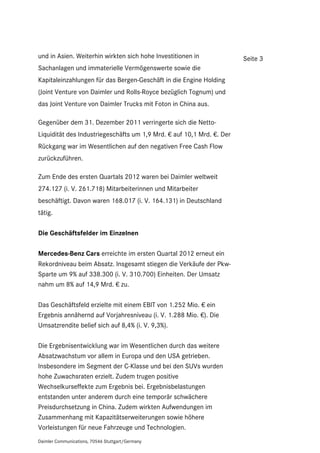 und in Asien. Weiterhin wirkten sich hohe Investitionen in             Seite 3
Sachanlagen und immaterielle Vermögenswerte sowie die
Kapitaleinzahlungen für das Bergen-Geschäft in die Engine Holding
(Joint Venture von Daimler und Rolls-Royce bezüglich Tognum) und
das Joint Venture von Daimler Trucks mit Foton in China aus.

Gegenüber dem 31. Dezember 2011 verringerte sich die Netto-
Liquidität des Industriegeschäfts um 1,9 Mrd. € auf 10,1 Mrd. €. Der
Rückgang war im Wesentlichen auf den negativen Free Cash Flow
zurückzuführen.

Zum Ende des ersten Quartals 2012 waren bei Daimler weltweit
274.127 (i. V. 261.718) Mitarbeiterinnen und Mitarbeiter
beschäftigt. Davon waren 168.017 (i. V. 164.131) in Deutschland
tätig.

Die Geschäftsfelder im Einzelnen

Mercedes-Benz Cars erreichte im ersten Quartal 2012 erneut ein
Rekordniveau beim Absatz. Insgesamt stiegen die Verkäufe der Pkw-
Sparte um 9% auf 338.300 (i. V. 310.700) Einheiten. Der Umsatz
nahm um 8% auf 14,9 Mrd. € zu.

Das Geschäftsfeld erzielte mit einem EBIT von 1.252 Mio. € ein
Ergebnis annähernd auf Vorjahresniveau (i. V. 1.288 Mio. €). Die
Umsatzrendite belief sich auf 8,4% (i. V. 9,3%).

Die Ergebnisentwicklung war im Wesentlichen durch das weitere
Absatzwachstum vor allem in Europa und den USA getrieben.
Insbesondere im Segment der C-Klasse und bei den SUVs wurden
hohe Zuwachsraten erzielt. Zudem trugen positive
Wechselkurseffekte zum Ergebnis bei. Ergebnisbelastungen
entstanden unter anderem durch eine temporär schwächere
Preisdurchsetzung in China. Zudem wirkten Aufwendungen im
Zusammenhang mit Kapazitätserweiterungen sowie höhere
Vorleistungen für neue Fahrzeuge und Technologien.
Daimler Communications, 70546 Stuttgart/Germany
 